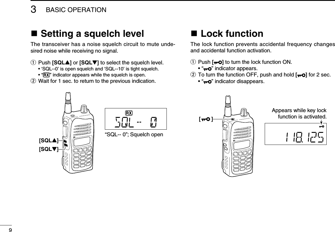 n Setting a squelch levelThe transceiver has a noise squelch circuit to mute unde-sired noise while receiving no signal.q  Push [SQLY] or [SQLZ] to select the squelch level.  • ‘SQL--0’ is open squelch and ‘SQL--10’ is tight squelch.  • “ ” indicator appears while the squelch is open.w Wait for 1 sec. to return to the previous indication. n Lock functionThe lock function prevents accidental frequency changes and accidental function activation.q   Push [ ] to turn the lock function ON.  • “ ” indicator appears.w  To turn the function OFF, push and hold [ ] for 2 sec.  • “ ” indicator disappears.93BASIC OPERATION[SQLY]“SQL-- 0”; Squelch open[SQLZ][       ]Appears while key lockfunction is activated.