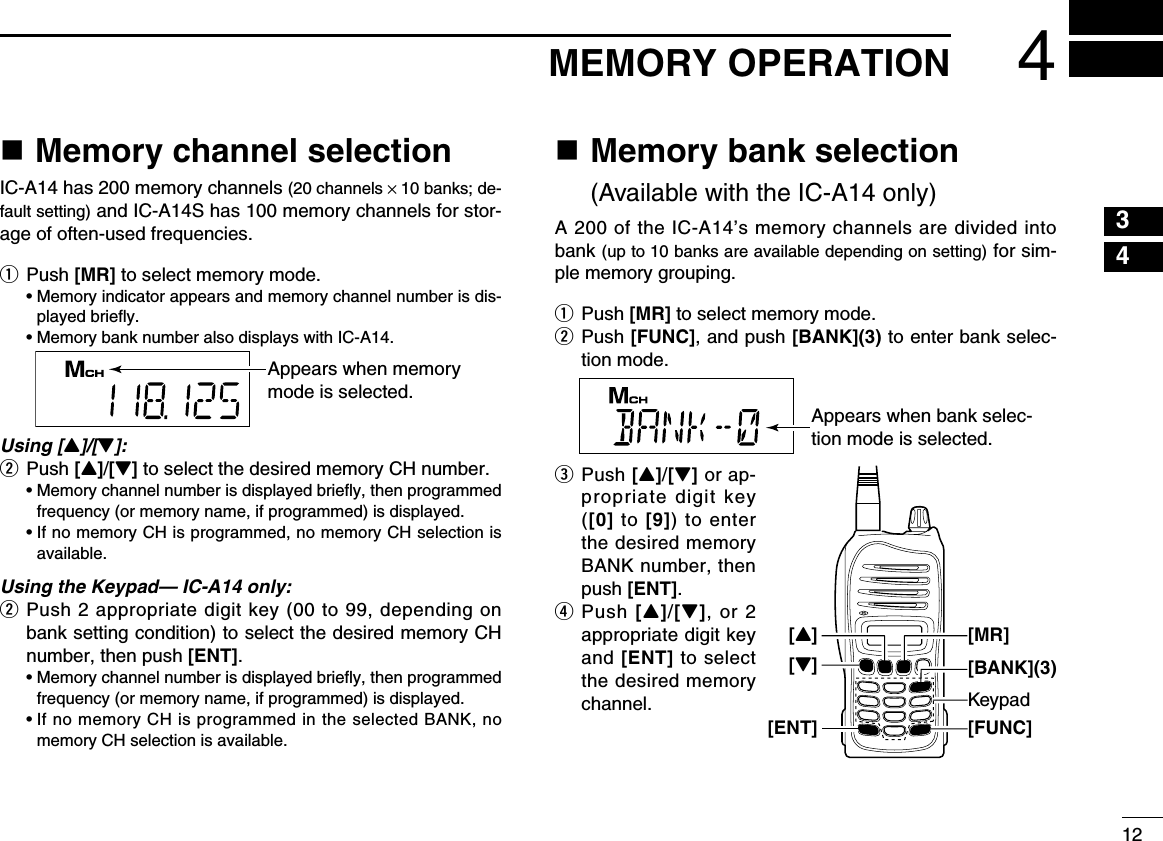 124MEMORY OPERATIONn Memory channel selectionIC-A14 has 200 memory channels (20 channels × 10 banks; de-fault setting) and IC-A14S has 100 memory channels for stor-age of often-used frequencies.q Push [MR] to select memory mode.  •  Memory indicator appears and memory channel number is dis-played brieﬂy.  • Memory bank number also displays with IC-A14.Using [Y]/[Z]:w Push [Y]/[Z] to select the desired memory CH number.  •  Memory channel number is displayed brieﬂy, then programmed frequency (or memory name, if programmed) is displayed.  •  If no memory CH is programmed, no memory CH selection is available.Using the Keypad— IC-A14 only:w  Push 2 appropriate digit key (00 to 99, depending on bank setting condition) to select the desired memory CH number, then push [ENT].  •  Memory channel number is displayed brieﬂy, then programmed frequency (or memory name, if programmed) is displayed.  •  If no memory CH is programmed in the selected BANK, no memory CH selection is available.n  Memory bank selection  (Available with the IC-A14 only)A 200 of the IC-A14’s memory channels are divided into bank (up to 10 banks are available depending on setting) for sim-ple memory grouping. q Push [MR] to select memory mode.w  Push [FUNC], and push [BANK](3) to enter bank selec-tion mode.e   Push [Y]/[Z] or ap-propriate digit key ([0] to [9])  to  enter the desired memory BANK number, then push [ENT].r   Push [Y]/[Z],  or 2 appropriate digit key and [ENT] to select the desired memory channel.Appears when memory mode is selected.Appears when bank selec-tion mode is selected.Keypad[FUNC][Z][ENT][BANK](3)[MR][Y]12345678910111213141516171819