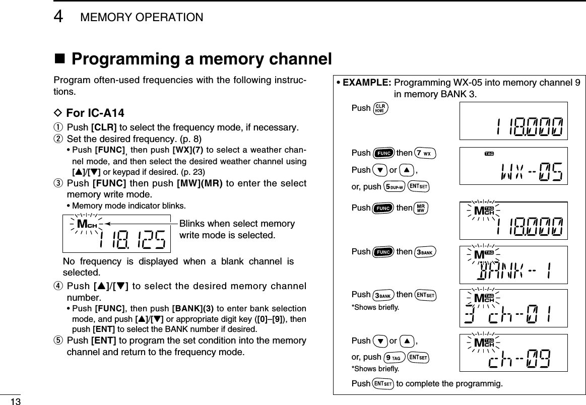 n Programming a memory channelProgram often-used frequencies with the following instruc-tions.D For IC-A14q  Push [CLR] to select the frequency mode, if necessary.w Set the desired frequency. (p. 8)  •  Push [FUNC], then push [WX](7) to select a weather chan-nel mode, and then select the desired weather channel using [Y]/[Z] or keypad if desired. (p. 23)e   Push [FUNC] then push [MW](MR) to enter the select memory write mode.  • Memory mode indicator blinks.r   Push [Y]/[Z] to select the desired memory channel number.  •  Push [FUNC], then push [BANK](3) to enter bank selection mode, and push [Y]/[Z] or appropriate digit key ([0]–[9]), then push [ENT] to select the BANK number if desired. t   Push [ENT] to program the set condition into the memory channel and return to the frequency mode.134MEMORY OPERATION• EXAMPLE:  Programming WX-05 into memory channel 9 in memory BANK 3.Blinks when select memory write mode is selected.No  frequency  is  displayed  when  a  blank  channel  is selected.PushPush           thenPush           thenPush           then          Push        or        ,or, pushPush        or        ,or, pushPush           then*Shows briefly.Push           to complete the programmig.*Shows briefly.