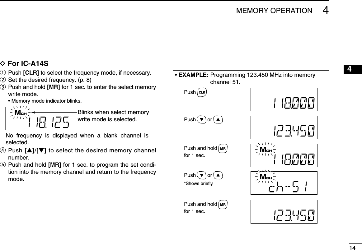 144MEMORY OPERATIOND For IC-A14Sq  Push [CLR] to select the frequency mode, if necessary.w Set the desired frequency. (p. 8)e   Push and hold [MR] for 1 sec. to enter the select memory write mode.  • Memory mode indicator blinks.r   Push [Y]/[Z] to select the desired memory channel number.t   Push and hold [MR] for 1 sec. to program the set condi-tion into the memory channel and return to the frequency mode.Blinks when select memory write mode is selected.No  frequency  is  displayed  when  a  blank  channel  is selected.• EXAMPLE:  Programming 123.450 MHz into memory channel 51.Push        orPush        or*Shows briefly.Push and holdfor 1 sec.Push and holdfor 1 sec.Push12345678910111213141516171819