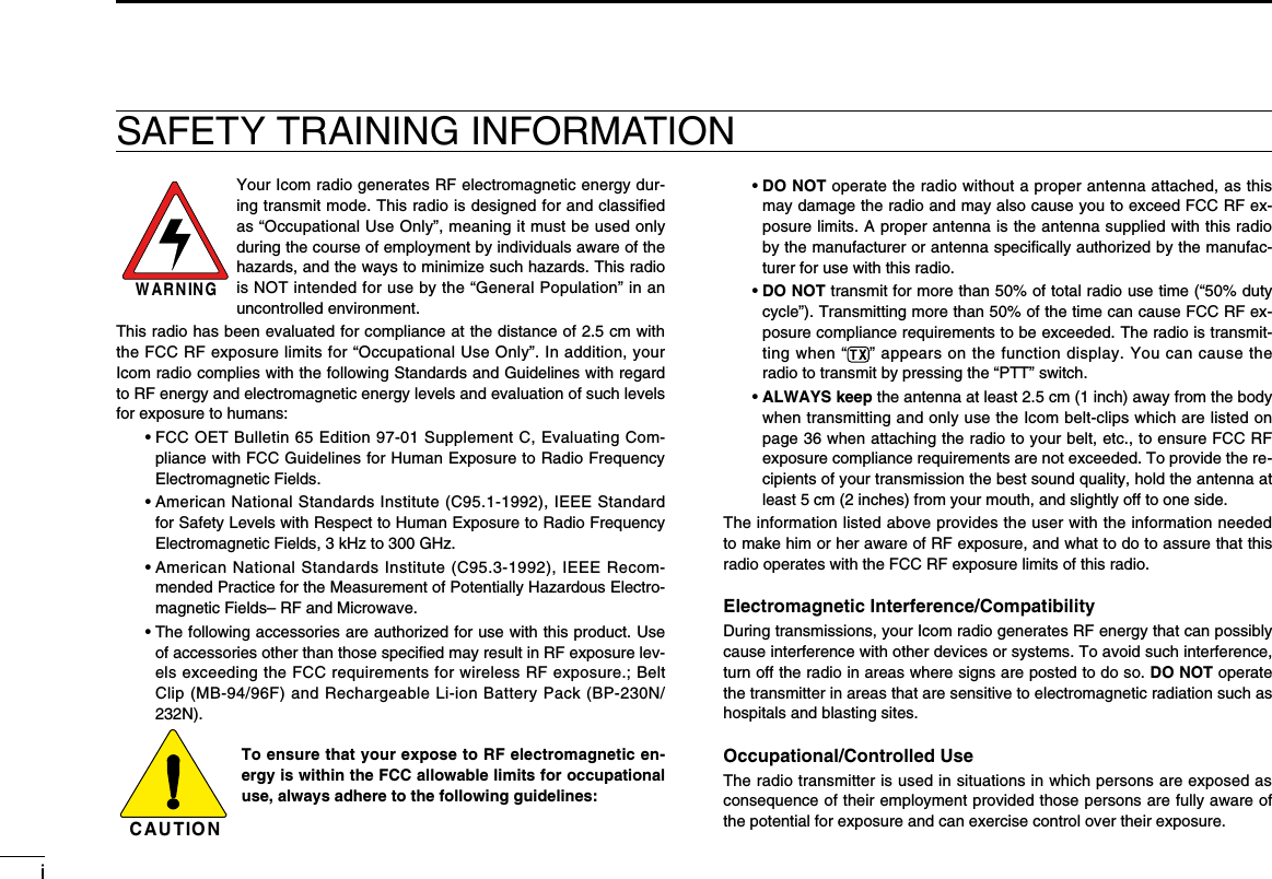iSAFETY TRAINING INFORMATIONW AR N IN GYour Icom radio generates RF electromagnetic energy dur-ing transmit mode. This radio is designed for and classiﬁed as “Occupational Use Only”, meaning it must be used only during the course of employment by individuals aware of the hazards, and the ways to minimize such hazards. This radio is NOT intended for use by the “General Population” in an uncontrolled environment.This radio has been evaluated for compliance at the distance of 2.5 cm with the FCC RF exposure limits for “Occupational Use Only”. In addition, your Icom radio complies with the following Standards and Guidelines with regard to RF energy and electromagnetic energy levels and evaluation of such levels for exposure to humans:  •  FCC OET Bulletin 65 Edition 97-01 Supplement C, Evaluating Com-pliance with FCC Guidelines for Human Exposure to Radio Frequency Electromagnetic Fields.  •  American National Standards Institute (C95.1-1992), IEEE Standard for Safety Levels with Respect to Human Exposure to Radio Frequency Electromagnetic Fields, 3 kHz to 300 GHz.  •  American National Standards Institute (C95.3-1992), IEEE Recom-mended Practice for the Measurement of Potentially Hazardous Electro-magnetic Fields– RF and Microwave.  •  The following accessories are authorized for use with this product. Use of accessories other than those speciﬁed may result in RF exposure lev-els exceeding the FCC requirements for wireless RF exposure.; Belt Clip (MB-94/96F) and Rechargeable Li-ion Battery Pack (BP-230N/232N).To ensure that your expose to RF electromagnetic en-ergy is within the FCC allowable limits for occupational use, always adhere to the following guidelines:  •  DO NOT operate the radio without a proper antenna attached, as this may damage the radio and may also cause you to exceed FCC RF ex-posure limits. A proper antenna is the antenna supplied with this radio by the manufacturer or antenna speciﬁcally authorized by the manufac-turer for use with this radio.  •  DO NOT transmit for more than 50% of total radio use time (“50% duty cycle”). Transmitting more than 50% of the time can cause FCC RF ex-posure compliance requirements to be exceeded. The radio is transmit-ting when “ ” appears on the function display. You can cause the radio to transmit by pressing the “PTT” switch.  •  ALWAYS keep the antenna at least 2.5 cm (1 inch) away from the body when transmitting and only use the Icom belt-clips which are listed on page 36 when attaching the radio to your belt, etc., to ensure FCC RF exposure compliance requirements are not exceeded. To provide the re-cipients of your transmission the best sound quality, hold the antenna at least 5 cm (2 inches) from your mouth, and slightly off to one side.The information listed above provides the user with the information needed to make him or her aware of RF exposure, and what to do to assure that this radio operates with the FCC RF exposure limits of this radio.Electromagnetic Interference/CompatibilityDuring transmissions, your Icom radio generates RF energy that can possibly cause interference with other devices or systems. To avoid such interference, turn off the radio in areas where signs are posted to do so. DO NOT operate the transmitter in areas that are sensitive to electromagnetic radiation such as hospitals and blasting sites.Occupational/Controlled UseThe radio transmitter is used in situations in which persons are exposed as consequence of their employment provided those persons are fully aware of the potential for exposure and can exercise control over their exposure.C AU T IO N
