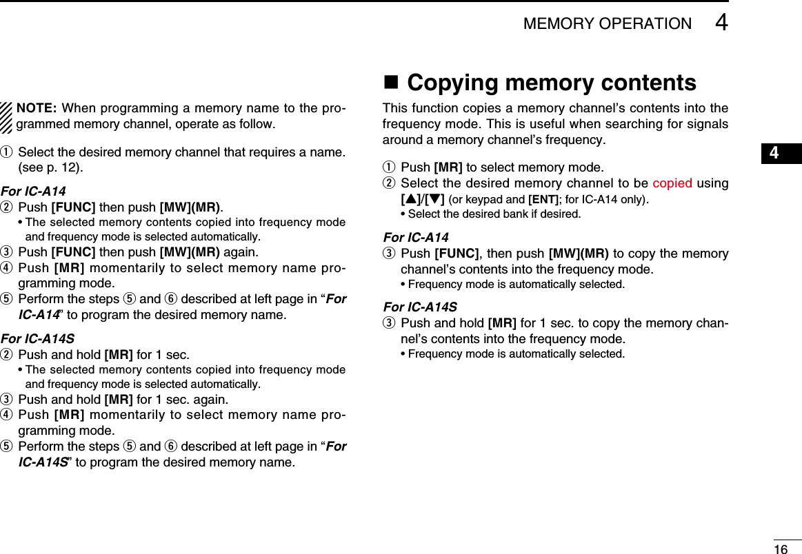 164MEMORY OPERATIONNOTE: When programming a memory name to the pro-grammed memory channel, operate as follow.q  Select the desired memory channel that requires a name. (see p. 12).For IC-A14w Push [FUNC] then push [MW](MR).   •  The selected memory contents copied into frequency mode and frequency mode is selected automatically.e Push [FUNC] then push [MW](MR) again. r  Push [MR] momentarily to select memory name pro-gramming mode. t  Perform the steps t and y described at left page in “For IC-A14” to program the desired memory name.For IC-A14Sw Push and hold [MR] for 1 sec.   •  The selected memory contents copied into frequency mode and frequency mode is selected automatically.e Push and hold [MR] for 1 sec. again.r  Push [MR] momentarily to select memory name pro-gramming mode. t  Perform the steps t and y described at left page in “For IC-A14S” to program the desired memory name.n Copying memory contentsThis function copies a memory channel’s contents into the frequency mode. This is useful when searching for signals around a memory channel’s frequency.q  Push [MR] to select memory mode.w  Select the desired memory channel to be copied using [Y]/[Z] (or keypad and [ENT]; for IC-A14 only).  • Select the desired bank if desired.For IC-A14e   Push [FUNC], then push [MW](MR) to copy the memory channel’s contents into the frequency mode.  • Frequency mode is automatically selected.For IC-A14Se   Push and hold [MR] for 1 sec. to copy the memory chan-nel’s contents into the frequency mode.  • Frequency mode is automatically selected.12345678910111213141516171819