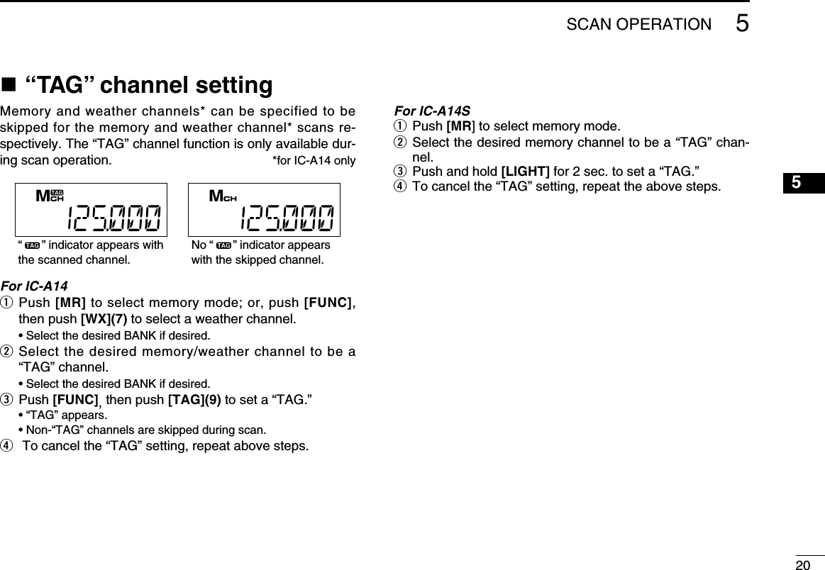 205SCAN OPERATION5n “TAG” channel settingMemory and weather channels* can be specified to be skipped for the memory and weather channel* scans re-spectively. The “TAG” channel function is only available dur-ing scan operation.  *for IC-A14 onlyFor IC-A14q  Push [MR] to select memory mode; or, push [FUNC], then push [WX](7) to select a weather channel.  • Select the desired BANK if desired.w  Select the desired memory/weather channel to be a “TAG” channel.  • Select the desired BANK if desired.e Push [FUNC], then push [TAG](9) to set a “TAG.”  • “TAG” appears.  • Non-“TAG” channels are skipped during scan.r  To cancel the “TAG” setting, repeat above steps.For IC-A14Sq  Push [MR] to select memory mode.w   Select the desired memory channel to be a “TAG” chan-nel.e  Push and hold [LIGHT] for 2 sec. to set a “TAG.”r  To cancel the “TAG” setting, repeat the above steps.No “      ” indicator appears with the skipped channel.“      ” indicator appears with the scanned channel.1234678910111213141516171819
