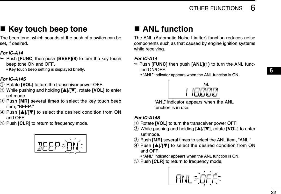 226OTHER FUNCTIONSn Key touch beep toneThe beep tone, which sounds at the push of a switch can be set, if desired.For IC-A14  Push [FUNC] then push [BEEP](8) to turn the key touch beep tone ON and OFF.  • Key touch beep setting is displayed briefly.For IC-A14Sq  Rotate [VOL] to turn the transceiver power OFF.w  While pushing and holding [Y]/[Z], rotate [VOL] to enter set mode.e  Push [MR] several times to select the key touch beep item, “BEEP.”r   Push [Y]/[Z] to select the desired condition from ON and OFF.t  Push [CLR] to return to frequency mode.n ANL functionThe ANL (Automatic Noise Limiter) function reduces noise components such as that caused by engine ignition systems while receiving.For IC-A14  Push [FUNC] then push [ANL](1) to turn the ANL func-tion ON/OFF.  • “ANL” indicator appears when the ANL function is ON.For IC-A14Sq  Rotate [VOL] to turn the transceiver power OFF.w  While pushing and holding [Y]/[Z], rotate [VOL] to enter set mode.e  Push [MR] several times to select the ANL item, “ANL.”r   Push [Y]/[Z] to select the desired condition from ON and OFF.  • “ANL” indicator appears when the ANL function is ON.t  Push [CLR] to return to frequency mode.“ANL” indicator  appears when  the ANL function is in use. 12345678910111213141516171819