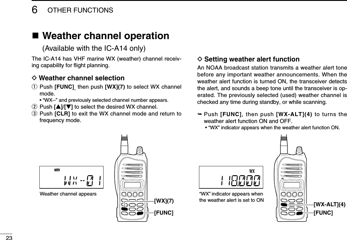236OTHER FUNCTIONSn  Weather channel operation (Available with the IC-A14 only)The IC-A14 has VHF marine WX (weather) channel receiv-ing capability for ﬂight planning.D Weather channel selectionq  Push [FUNC], then push [WX](7) to select WX channel mode.  • “WX--” and previously selected channel number appears.w Push [Y]/[Z] to select the desired WX channel.e   Push [CLR] to exit the WX channel mode and return to frequency mode. D Setting weather alert functionAn NOAA broadcast station transmits a weather alert tone before any important weather announcements. When the weather alert function is turned ON, the transceiver detects the alert, and sounds a beep tone until the transceiver is op-erated. The previously selected (used) weather channel is checked any time during standby, or while scanning.  Push  [FUNC],  then  push  [WX-ALT](4)  to  turns  the weather alert function ON and OFF.  • “WX” indicator appears when the weather alert function ON.Weather channel appears[FUNC][WX](7)“WX” indicator appears when the weather alert is set to ON[FUNC][WX-ALT](4)