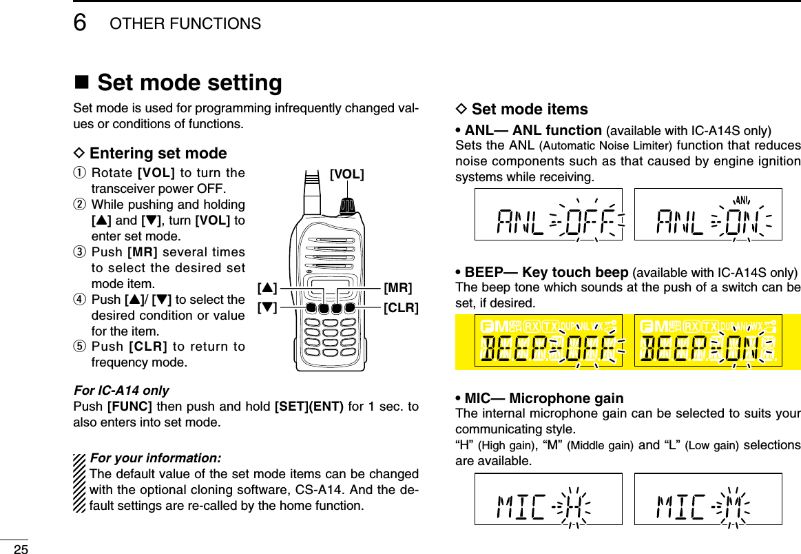 256OTHER FUNCTIONSn Set mode settingSet mode is used for programming infrequently changed val-ues or conditions of functions.D Entering set modeq  Rotate [VOL] to turn  the transceiver power OFF.w   While pushing and holding [Y] and [Z], turn [VOL] to enter set mode.e   Push [MR] several times to select the desired set mode item.r   Push [Y]/ [Z] to select the desired condition or value for the item.t   Push  [CLR] to  return  to frequency mode.For IC-A14 onlyPush [FUNC] then push and hold [SET](ENT) for 1 sec. to also enters into set mode.For your information:The default value of the set mode items can be changed with the optional cloning software, CS-A14. And the de-fault settings are re-called by the home function.D Set mode items• ANL— ANL function (available with IC-A14S only)Sets the ANL (Automatic Noise Limiter) function that reduces noise components such as that caused by engine ignition systems while receiving.• BEEP— Key touch beep (available with IC-A14S only)The beep tone which sounds at the push of a switch can be set, if desired.• MIC— Microphone gainThe internal microphone gain can be selected to suits your communicating style.“H” (High gain), “M” (Middle gain) and “L” (Low gain) selections are available.[VOL][MR][Z][CLR][Y]