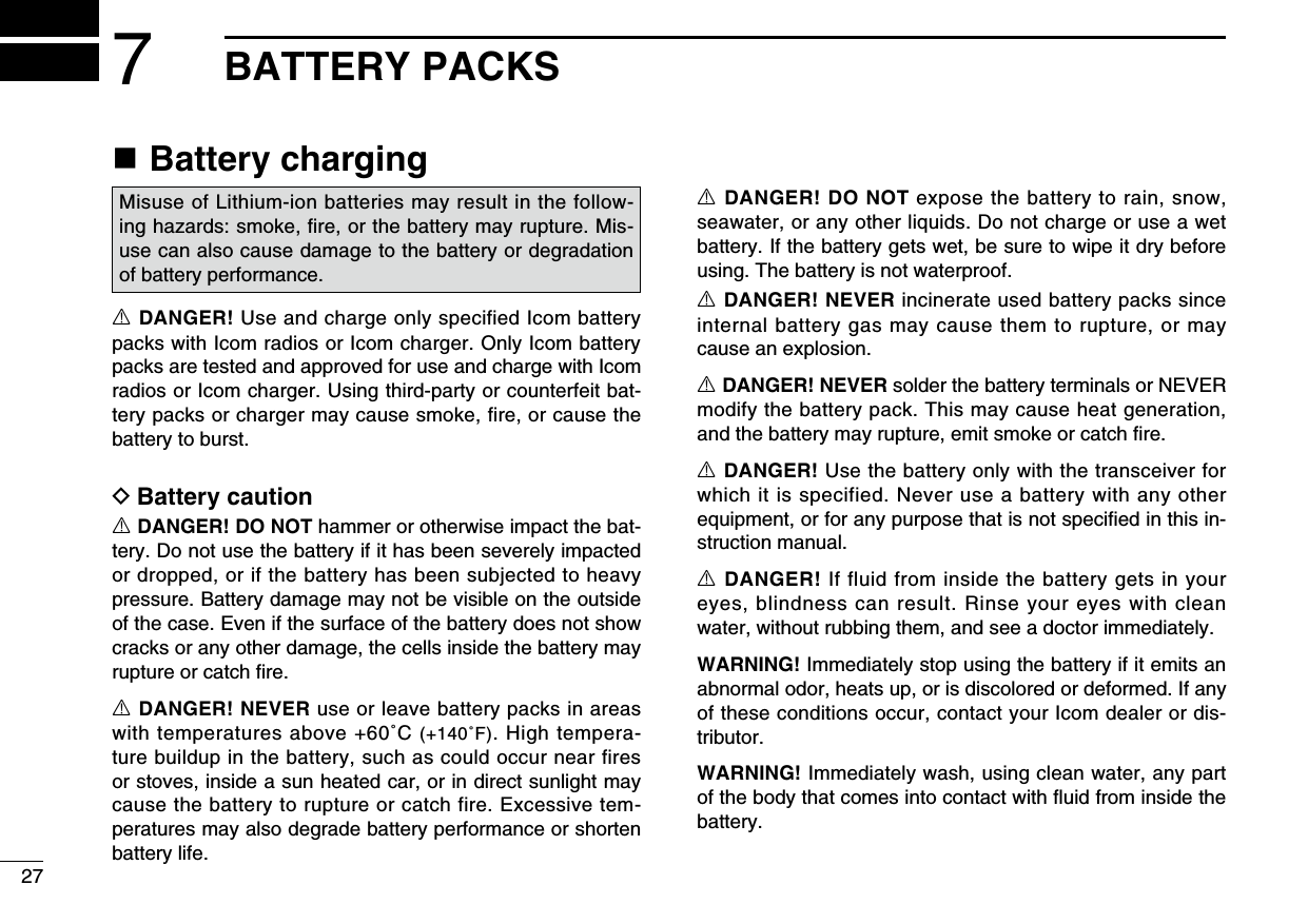 277BATTERY PACKSn Battery chargingR DANGER! Use and charge only specified Icom battery packs with Icom radios or Icom charger. Only Icom battery packs are tested and approved for use and charge with Icom radios or Icom charger. Using third-party or counterfeit bat-tery packs or charger may cause smoke, fire, or cause the battery to burst.D Battery cautionR DANGER! DO NOT hammer or otherwise impact the bat-tery. Do not use the battery if it has been severely impacted or dropped, or if the battery has been subjected to heavy pressure. Battery damage may not be visible on the outside of the case. Even if the surface of the battery does not show cracks or any other damage, the cells inside the battery may rupture or catch ﬁre.R DANGER! NEVER use or leave battery packs in areas with temperatures above +60˚C (+140˚F). High tempera-ture buildup in the battery, such as could occur near fires or stoves, inside a sun heated car, or in direct sunlight may cause the battery to rupture or catch fire. Excessive tem-peratures may also degrade battery performance or shorten battery life.R DANGER! DO NOT expose the battery to rain, snow, seawater, or any other liquids. Do not charge or use a wet battery. If the battery gets wet, be sure to wipe it dry before using. The battery is not waterproof.R DANGER! NEVER incinerate used battery packs since internal battery gas may cause them to rupture, or may cause an explosion.R DANGER! NEVER solder the battery terminals or NEVER modify the battery pack. This may cause heat generation, and the battery may rupture, emit smoke or catch ﬁre.R DANGER! Use the battery only with the transceiver for which it is specified. Never use a battery with any other equipment, or for any purpose that is not speciﬁed in this in-struction manual.R DANGER! If fluid from inside the battery gets in your eyes, blindness can result. Rinse your eyes with clean water, without rubbing them, and see a doctor immediately.WARNING! Immediately stop using the battery if it emits an abnormal odor, heats up, or is discolored or deformed. If any of these conditions occur, contact your Icom dealer or dis-tributor.WARNING! Immediately wash, using clean water, any part of the body that comes into contact with ﬂuid from inside the battery.Misuse of Lithium-ion batteries may result in the follow-ing hazards: smoke, ﬁre, or the battery may rupture. Mis-use can also cause damage to the battery or degradation of battery performance.