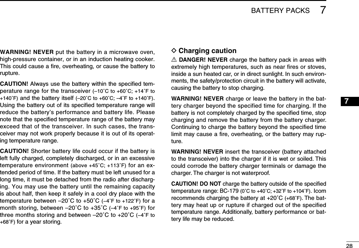 287BATTERY PACKS7WARNING! NEVER put the battery in a microwave oven, high-pressure container, or in an induction heating cooker. This could cause a ﬁre, overheating, or cause the battery to rupture.CAUTION! Always use the battery within the speciﬁed tem-perature range for the transceiver (–10˚C to +60˚C; +14˚F to +140˚F) and the battery itself (–20˚C to +60˚C; –4˚F to +140˚F). Using the battery out of its speciﬁed temperature range will reduce the battery’s performance and battery life. Please note that the speciﬁed temperature range of the battery may exceed that of the transceiver. In such cases, the trans-ceiver may not work properly because it is out of its operat-ing temperature range.CAUTION! Shorter battery life could occur if the battery is left fully charged, completely discharged, or in an excessive temperature environment (above +45˚C; +113˚F) for an ex-tended period of time. If the battery must be left unused for a long time, it must be detached from the radio after discharg-ing. You may use the battery until the remaining capacity is about half, then keep it safely in a cool dry place with the temperature between –20˚C to +50˚C (−4˚F to +122˚F) for a month storing, between –20˚C to +35˚C (–4˚F to +95˚F) for three months storing and between –20˚C to +20˚C (−4˚F to +68˚F) for a year storing.D Charging cautionR DANGER! NEVER charge the battery pack in areas with extremely high temperatures, such as near fires or stoves, inside a sun heated car, or in direct sunlight. In such environ-ments, the safety/protection circuit in the battery will activate, causing the battery to stop charging.WARNING! NEVER charge or leave the battery in the bat-tery charger beyond the specified time for charging. If the battery is not completely charged by the speciﬁed time, stop charging and remove the battery from the battery charger. Continuing to charge the battery beyond the specified time limit may cause a ﬁre, overheating, or the battery may rup-ture.WARNING! NEVER insert the transceiver (battery attached to the transceiver) into the charger if it is wet or soiled. This could corrode the battery charger terminals or damage the charger. The charger is not waterproof.CAUTION! DO NOT charge the battery outside of the speciﬁed temperature range: BC-179 (0˚C to +40˚C; +32˚F to +104˚F). Icom recommends charging the battery at +20˚C (+68˚F). The bat-tery may heat up or rupture if charged out of the specified temperature range. Additionally, battery performance or bat-tery life may be reduced.1234568910111213141516171819