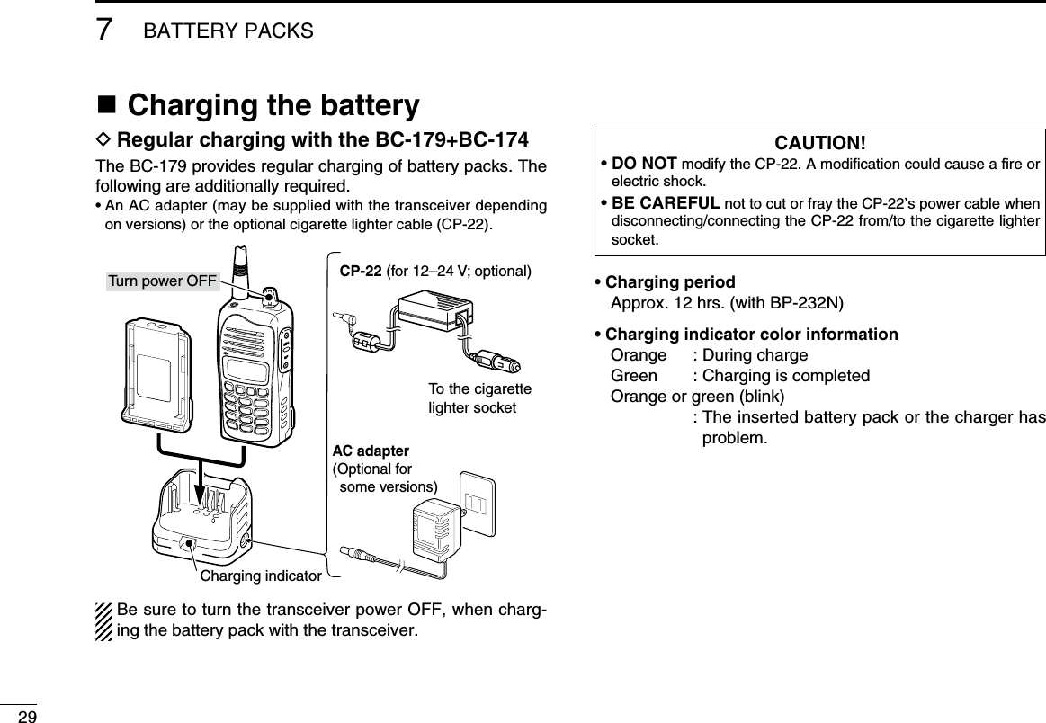 297BATTERY PACKSn Charging the batteryD Regular charging with the BC-179+BC-174The BC-179 provides regular charging of battery packs. The following are additionally required.•  An AC adapter (may be supplied with the transceiver depending on versions) or the optional cigarette lighter cable (CP-22).Be sure to turn the transceiver power OFF, when charg-ing the battery pack with the transceiver.• Charging periodApprox. 12 hrs. (with BP-232N)• Charging indicator color informationOrange  : During chargeGreen  : Charging is completedOrange or green (blink)          :  The inserted battery pack or the charger has problem.CAUTION!•  DO NOT modify the CP-22. A modiﬁcation could cause a ﬁre or electric shock.•  BE CAREFUL not to cut or fray the CP-22’s power cable when disconnecting/connecting the CP-22 from/to the cigarette lighter socket.AC adapter(Optional for some versions)CP-22 (for 12–24 V; optional)To the cigarette lighter socketTurn power OFFCharging indicator