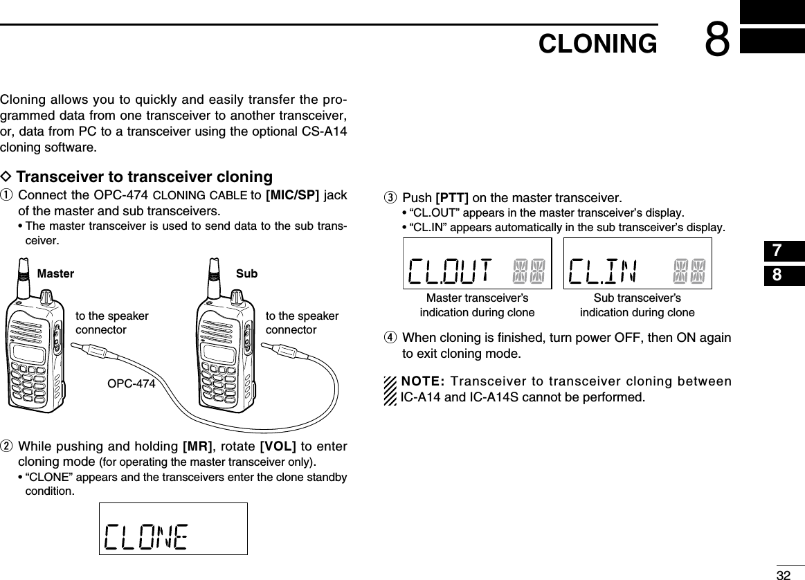 328CLONING12345678910111213141516171819Cloning allows you to quickly and easily transfer the pro-grammed data from one transceiver to another transceiver, or, data from PC to a transceiver using the optional CS-A14 cloning software.D Transceiver to transceiver cloningq  Connect the OPC-474 CLONING CABLE to [MIC/SP] jack of the master and sub transceivers.  •  The master transceiver is used to send data to the sub trans-ceiver.w  While pushing and holding [MR], rotate [VOL] to enter cloning mode (for operating the master transceiver only).   •  “CLONE” appears and the transceivers enter the clone standby condition.e  Push [PTT] on the master transceiver.   • “CL.OUT” appears in the master transceiver’s display.  • “CL.IN” appears automatically in the sub transceiver’s display.r  When cloning is ﬁnished, turn power OFF, then ON again to exit cloning mode.NOTE: Transceiver to transceiver cloning between IC-A14 and IC-A14S cannot be performed.OPC-474Master Subto the speaker connectorto the speaker connectorMaster transceiver’sindication during cloneSub transceiver’sindication during clone