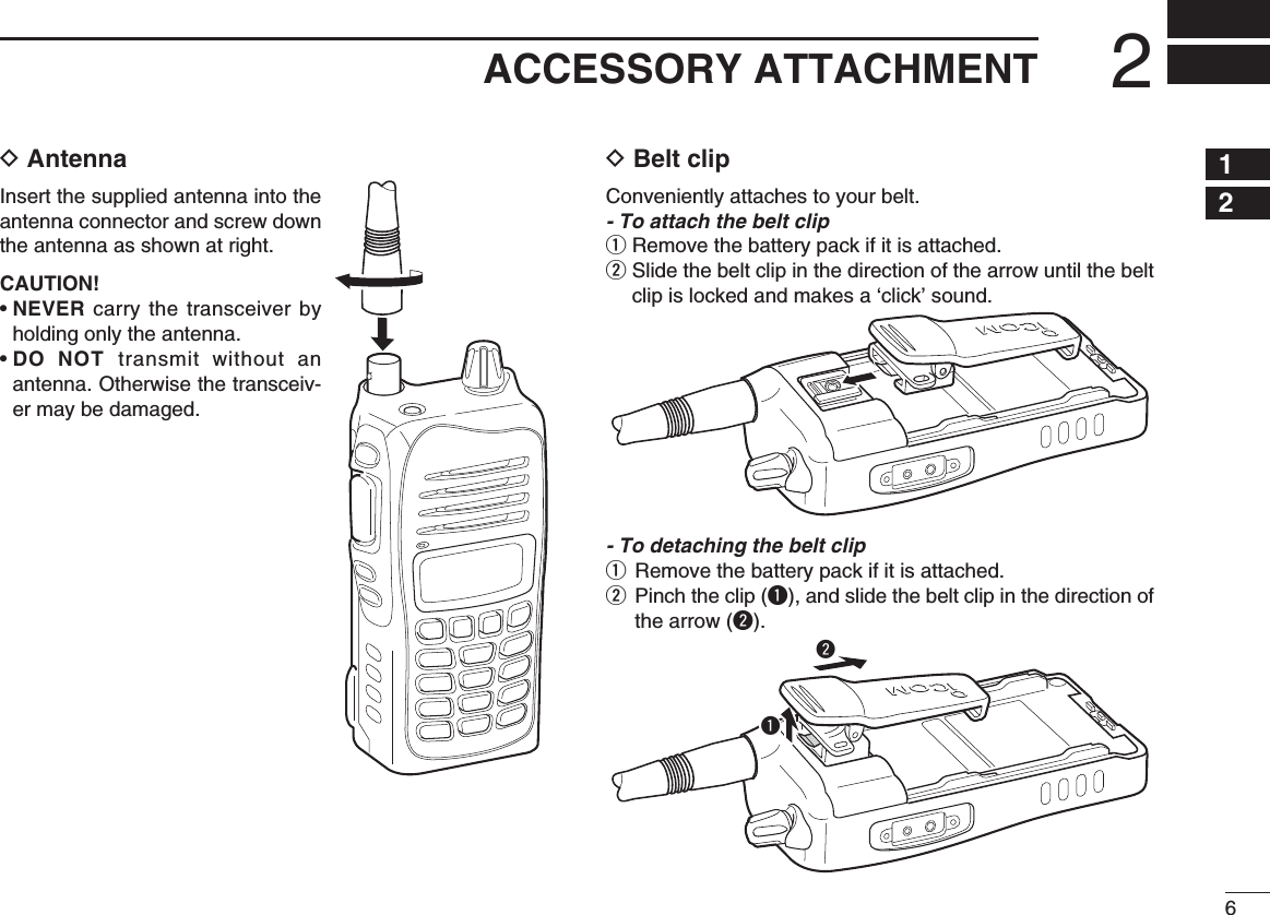 62ACCESSORY ATTACHMENTD AntennaInsert the supplied antenna into the antenna connector and screw down the antenna as shown at right.CAUTION!•  NEVER carry the transceiver by holding only the antenna.•  DO NOT transmit without an antenna. Otherwise the transceiv-er may be damaged.D Belt clipConveniently attaches to your belt.- To attach the belt clipq Remove the battery pack if it is attached.w  Slide the belt clip in the direction of the arrow until the belt clip is locked and makes a ‘click’ sound.- To detaching the belt clipq  Remove the battery pack if it is attached.w  Pinch the clip (q), and slide the belt clip in the direction of the arrow (w).qw12345678910111213141516171819
