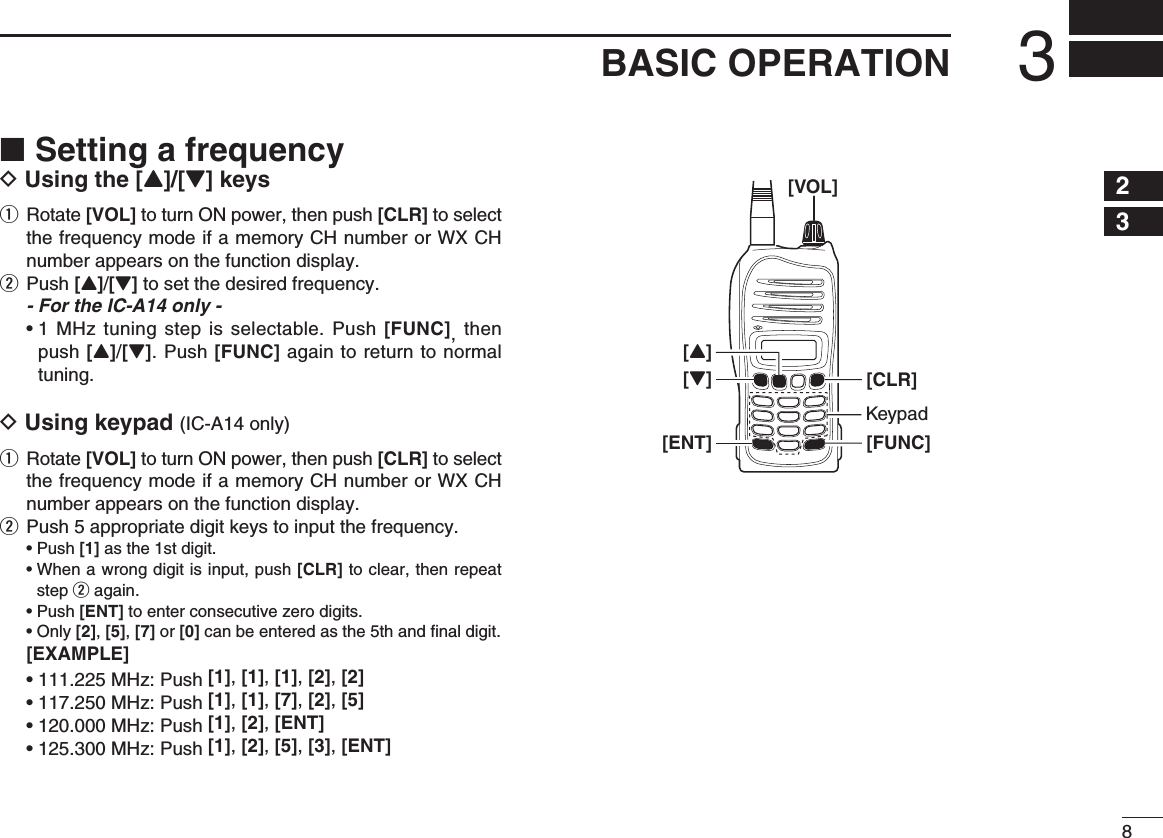 83BASIC OPERATIONSetting a frequency ■D Using the [Y]/[Z] keysq  Rotate [VOL] to turn ON power, then push [CLR] to select the frequency mode if a memory CH number or WX CH number appears on the function display.w Push [Y]/[Z] to set the desired frequency.  - For the IC-A14 only - •  1 MHz tuning step is selectable. Push [FUNC], then push [Y]/[Z]. Push [FUNC] again to return to normal tuning.D Using keypad (IC-A14 only)q  Rotate [VOL] to turn ON power, then push [CLR] to select the frequency mode if a memory CH number or WX CH number appears on the function display.w  Push 5 appropriate digit keys to input the frequency. • Push [1] as the 1st digit. •  When a wrong digit is input, push [CLR] to clear, then repeat step w again. • Push [ENT] to enter consecutive zero digits. •  Only [2], [5], [7] or [0] can be entered as the 5th and ﬁ nal digit. [EXAMPLE] • 111.225 MHz: Push [1], [1], [1], [2], [2] • 117.250 MHz: Push [1], [1], [7], [2], [5] • 120.000 MHz: Push [1], [2], [ENT] • 125.300 MHz: Push [1], [2], [5], [3], [ENT]23[VOL][FUNC][Z][ENT][CLR][Y]Keypad145678910111213141516171819