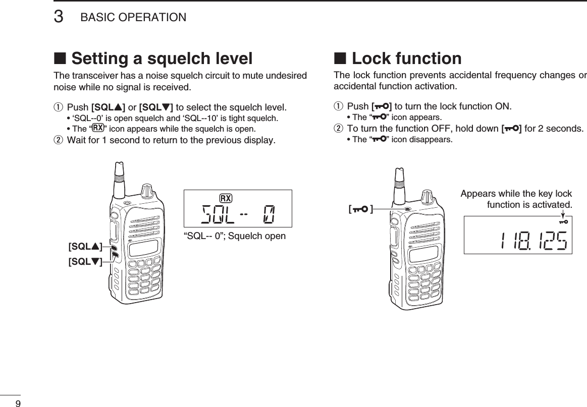 Setting a squelch level ■The transceiver has a noise squelch circuit to mute undesired noise while no signal is received.q Push [SQLY] or [SQLZ] to select the squelch level.  • ‘SQL--0’ is open squelch and ‘SQL--10’ is tight squelch.  • The “ ” icon appears while the squelch is open.w Wait for 1 second to return to the previous display. Lock function ■The lock function prevents accidental frequency changes or accidental function activation.q Push [ ] to turn the lock function ON.  • The “ ” icon appears.w  To turn the function OFF, hold down [ ] for 2 seconds.  • The “ ” icon disappears.93BASIC OPERATION[SQLY]“SQL-- 0”; Squelch open[SQLZ][       ]Appears while the key lockfunction is activated.