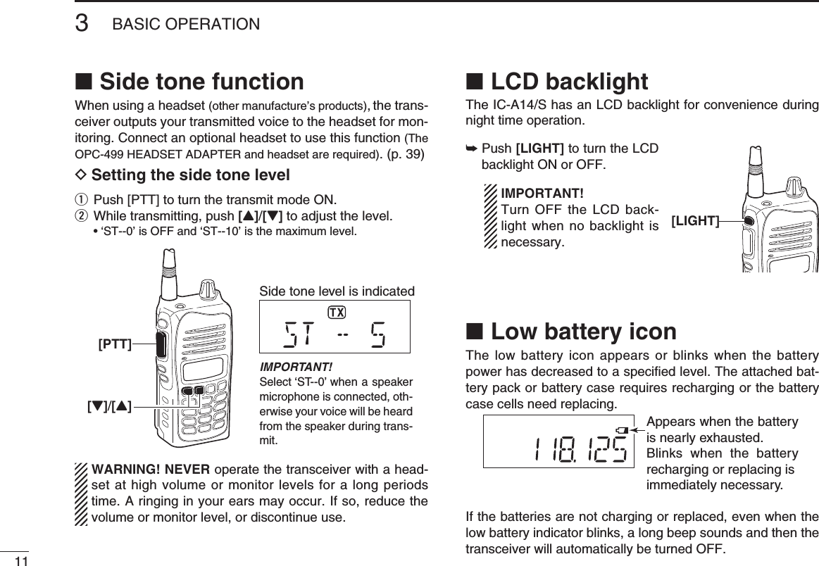 113BASIC OPERATIONSide tone function ■When using a headset (other manufacture’s products), the trans-ceiver outputs your transmitted voice to the headset for mon-itoring. Connect an optional headset to use this function (The OPC-499 HEADSET ADAPTER and headset are required). (p. 39)D Setting the side tone levelq  Push [PTT] to turn the transmit mode ON.w  While transmitting, push [Y]/[Z] to adjust the level.  • ‘ST--0’ is OFF and ‘ST--10’ is the maximum level. WARNING! NEVER operate the transceiver with a head-set at high volume or monitor levels for a long periods time. A ringing in your ears may occur. If so, reduce the volume or monitor level, or discontinue use.LCD backlight ■The IC-A14/S has an LCD backlight for convenience during night time operation. Push  ➥[LIGHT] to turn the LCD backlight ON or OFF.  IMPORTANT!  Turn OFF the LCD back-light when no backlight is necessary.Low battery icon ■The low battery icon appears or blinks when the battery power has decreased to a speciﬁ ed level. The attached bat-tery pack or battery case requires recharging or the battery case cells need replacing.If the batteries are not charging or replaced, even when the low battery indicator blinks, a long beep sounds and then the transceiver will automatically be turned OFF.[PTT][Z]/[Y]Side tone level is indicatedIMPORTANT!Select ‘ST--0’ when a speaker microphone is connected, oth-erwise your voice will be heard from the speaker during trans-mit.[LIGHT]Appears when the battery is nearly exhausted.Blinks when the battery recharging or replacing isimmediately necessary.