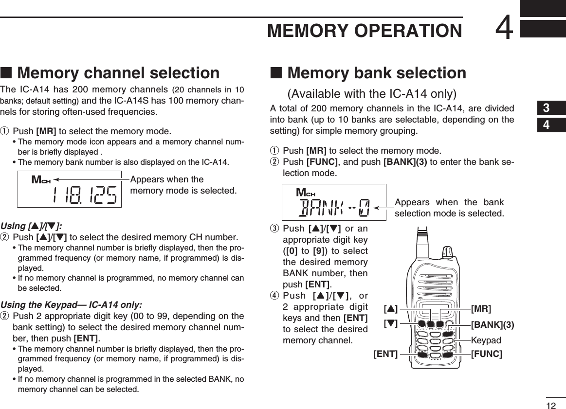 124MEMORY OPERATIONMemory channel selection ■The IC-A14 has 200 memory channels (20 channels in 10 banks; default setting) and the IC-A14S has 100 memory chan-nels for storing often-used frequencies.q Push [MR] to select the memory mode. •  The memory mode icon appears and a memory channel num-ber is brieﬂ y displayed .  • The memory bank number is also displayed on the IC-A14.Using [Y]/[Z]:w Push [Y]/[Z] to select the desired memory CH number. •  The memory channel number is brieﬂ y displayed, then the pro-grammed frequency (or memory name, if programmed) is dis-played. •  If no memory channel is programmed, no memory channel can be selected.Using the Keypad— IC-A14 only:w  Push 2 appropriate digit key (00 to 99, depending on the bank setting) to select the desired memory channel num-ber, then push [ENT]. •  The memory channel number is brieﬂ y displayed, then the pro-grammed frequency (or memory name, if programmed) is dis-played. •  If no memory channel is programmed in the selected BANK, no memory channel can be selected. Memory bank selection  ■(Available with the IC-A14 only)A total of 200 memory channels in the IC-A14, are divided into bank (up to 10 banks are selectable, depending on the setting) for simple memory grouping.q Push [MR] to select the memory mode.w  Push [FUNC], and push [BANK](3) to enter the bank se-lection mode.e  Push [Y]/[Z] or an appropriate digit key ([0] to [9]) to select the desired memory BANK number, then push [ENT].r  Push  [Y]/[Z], or 2 appropriate digit keys and then [ENT] to select the desired memory channel.Appears when the memory mode is selected.Appears when the bank selection mode is selected.Keypad[FUNC][Z][ENT][BANK](3)[MR][Y]12345678910111213141516171819