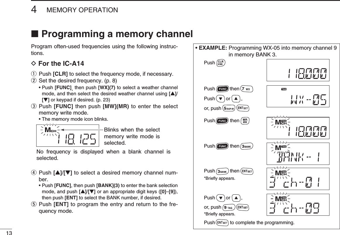 Programming a memory channel ■Program often-used frequencies using the following instruc-tions.D For the IC-A14q  Push [CLR] to select the frequency mode, if necessary.w Set the desired frequency. (p. 8) •  Push [FUNC], then push [WX](7) to select a weather channel mode, and then select the desired weather channel using [Y]/[Z] or keypad if desired. (p. 23)e  Push [FUNC] then push [MW](MR) to enter the select memory write mode.  • The memory mode icon blinks.r  Push [Y]/[Z] to select a desired memory channel num-ber. •  Push [FUNC], then push [BANK](3) to enter the bank selection mode, and push [Y]/[Z] or an appropriate digit keys ([0]–[9]), then push [ENT] to select the BANK number, if desired. t  Push [ENT] to program the entry and return to the fre-quency mode.134MEMORY OPERATION• EXAMPLE:  Programming WX-05 into memory channel 9 in memory BANK 3.Blinks when the select memory write mode is selected.No frequency is displayed when a blank channel is selected.PushPush           thenPush           thenPush           then          Push        or        ,or, pushPush        or        ,or, pushPush           then*Briefly appears.Push           to complete the programming.*Briefly appears.