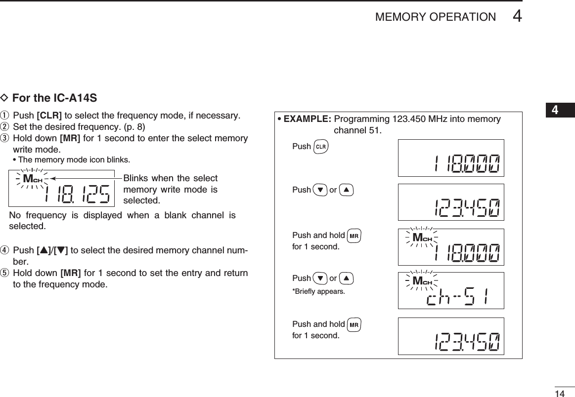 144MEMORY OPERATIOND For the IC-A14Sq Push [CLR] to select the frequency mode, if necessary.w Set the desired frequency. (p. 8)e  Hold down [MR] for 1 second to enter the select memory write mode.  • The memory mode icon blinks.r  Push [Y]/[Z] to select the desired memory channel num-ber.t  Hold down [MR] for 1 second to set the entry and return to the frequency mode.Blinks when the select memory write mode is selected.No frequency is displayed when a blank channel is selected.• EXAMPLE:  Programming 123.450 MHz into memory channel 51.Push        orPush        or*Briefly appears.Push and holdfor 1 second.Push and holdfor 1 second.Push12345678910111213141516171819