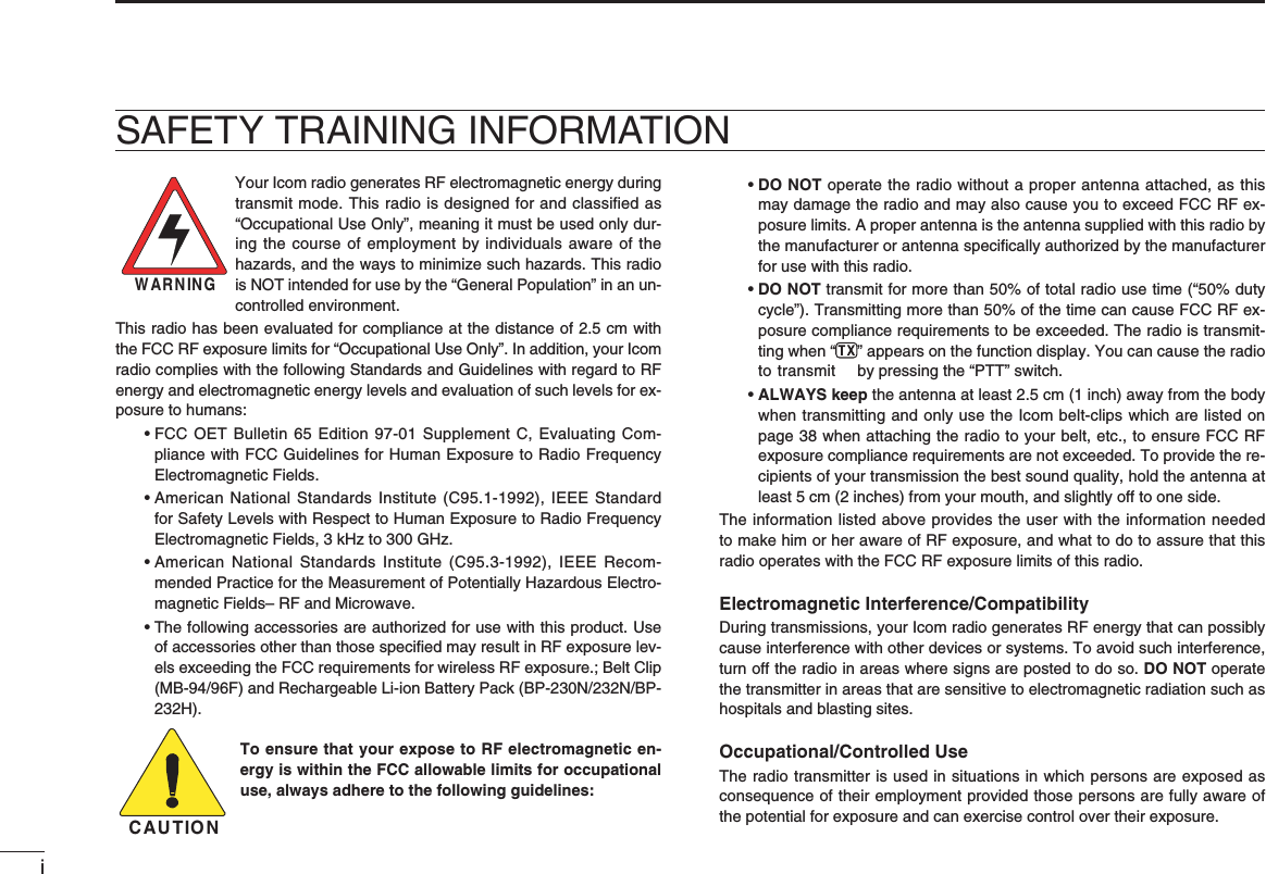iSAFETY TRAINING INFORMATIONWARNINGYour Icom radio generates RF electromagnetic energy during transmit mode. This radio is designed for and classiﬁ ed as “Occupational Use Only”, meaning it must be used only dur-ing the course of employment by individuals aware of the hazards, and the ways to minimize such hazards. This radio is NOT intended for use by the “General Population” in an un-controlled environment.This radio has been evaluated for compliance at the distance of 2.5 cm with the FCC RF exposure limits for “Occupational Use Only”. In addition, your Icom radio complies with the following Standards and Guidelines with regard to RF energy and electromagnetic energy levels and evaluation of such levels for ex-posure to humans: •  FCC OET Bulletin 65 Edition 97-01 Supplement C, Evaluating Com-pliance with FCC Guidelines for Human Exposure to Radio Frequency Electromagnetic Fields. •  American National Standards Institute (C95.1-1992), IEEE Standard for Safety Levels with Respect to Human Exposure to Radio Frequency Electromagnetic Fields, 3 kHz to 300 GHz. •  American National Standards Institute (C95.3-1992), IEEE Recom-mended Practice for the Measurement of Potentially Hazardous Electro-magnetic Fields– RF and Microwave. •  The following accessories are authorized for use with this product. Use of accessories other than those speciﬁ ed may result in RF exposure lev-els exceeding the FCC requirements for wireless RF exposure.; Belt Clip (MB-94/96F) and Rechargeable Li-ion Battery Pack (BP-230N/232N/BP-232H).To ensure that your expose to RF electromagnetic en-ergy is within the FCC allowable limits for occupational use, always adhere to the following guidelines: •  DO NOT operate the radio without a proper antenna attached, as this may damage the radio and may also cause you to exceed FCC RF ex-posure limits. A proper antenna is the antenna supplied with this radio by the manufacturer or antenna speciﬁ cally authorized by the manufacturer for use with this radio. •  DO NOT transmit for more than 50% of total radio use time (“50% duty cycle”). Transmitting more than 50% of the time can cause FCC RF ex-posure compliance requirements to be exceeded. The radio is transmit-ting when “ ” appears on the function display. You can cause the radio to transmit  by pressing the “PTT” switch. •  ALWAYS keep the antenna at least 2.5 cm (1 inch) away from the body when transmitting and only use the Icom belt-clips which are listed on page 38 when attaching the radio to your belt, etc., to ensure FCC RF exposure compliance requirements are not exceeded. To provide the re-cipients of your transmission the best sound quality, hold the antenna at least 5 cm (2 inches) from your mouth, and slightly off to one side.The information listed above provides the user with the information needed to make him or her aware of RF exposure, and what to do to assure that this radio operates with the FCC RF exposure limits of this radio.Electromagnetic Interference/CompatibilityDuring transmissions, your Icom radio generates RF energy that can possibly cause interference with other devices or systems. To avoid such interference, turn off the radio in areas where signs are posted to do so. DO NOT operate the transmitter in areas that are sensitive to electromagnetic radiation such as hospitals and blasting sites.Occupational/Controlled UseThe radio transmitter is used in situations in which persons are exposed as consequence of their employment provided those persons are fully aware of the potential for exposure and can exercise control over their exposure.CAUTION