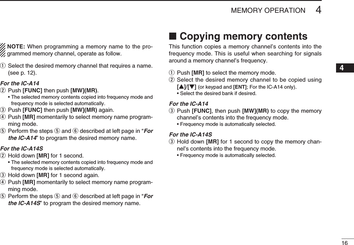 164MEMORY OPERATIONNOTE: When programming a memory name to the pro-grammed memory channel, operate as follow.q  Select the desired memory channel that requires a name. (see p. 12).For the IC-A14w Push [FUNC] then push [MW](MR).  •  The selected memory contents copied into frequency mode and frequency mode is selected automatically.e Push [FUNC] then push [MW](MR) again. r  Push [MR] momentarily to select memory name program-ming mode. t  Perform the steps t and y described at left page in “For the IC-A14” to program the desired memory name.For the IC-A14Sw Hold down [MR] for 1 second.  •  The selected memory contents copied into frequency mode and frequency mode is selected automatically.e Hold down [MR] for 1 second again.r  Push [MR] momentarily to select memory name program-ming mode. t  Perform the steps t and y described at left page in “For the IC-A14S” to program the desired memory name.Copying memory contents ■This function copies a memory channel’s contents into the frequency mode. This is useful when searching for signals around a memory channel’s frequency.q Push [MR] to select the memory mode.w  Select the desired memory channel to be copied using [Y]/[Z] (or keypad and [ENT]; For the IC-A14 only).  • Select the desired bank if desired.For the IC-A14e  Push [FUNC], then push [MW](MR) to copy the memory channel’s contents into the frequency mode.  • Frequency mode is automatically selected.For the IC-A14Se  Hold down [MR] for 1 second to copy the memory chan-nel’s contents into the frequency mode.  • Frequency mode is automatically selected.12345678910111213141516171819