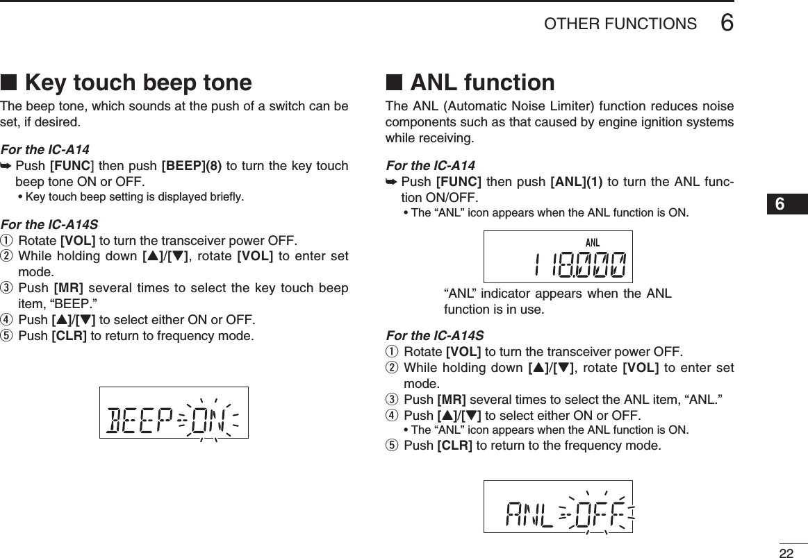 226OTHER FUNCTIONSKey touch beep tone ■The beep tone, which sounds at the push of a switch can be set, if desired.For the IC-A14 Push  ➥[FUNC] then push [BEEP](8) to turn the key touch beep tone ON or OFF.  • Key touch beep setting is displayed briefly.For the IC-A14Sq Rotate [VOL] to turn the transceiver power OFF.w  While holding down [Y]/[Z], rotate [VOL] to enter set mode.e  Push [MR] several times to select the key touch beep item, “BEEP.”r Push [Y]/[Z] to select either ON or OFF.t Push [CLR] to return to frequency mode.ANL function ■The ANL (Automatic Noise Limiter) function reduces noise components such as that caused by engine ignition systems while receiving.For the IC-A14 Push  ➥[FUNC] then push [ANL](1) to turn the ANL func-tion ON/OFF.  • The “ANL” icon appears when the ANL function is ON.For the IC-A14Sq Rotate [VOL] to turn the transceiver power OFF.w  While holding down [Y]/[Z], rotate [VOL] to enter set mode.e  Push [MR] several times to select the ANL item, “ANL.”r  Push [Y]/[Z] to select either ON or OFF.  • The “ANL” icon appears when the ANL function is ON.t Push [CLR] to return to the frequency mode.“ANL” indicator appears when the ANL function is in use. 12345678910111213141516171819
