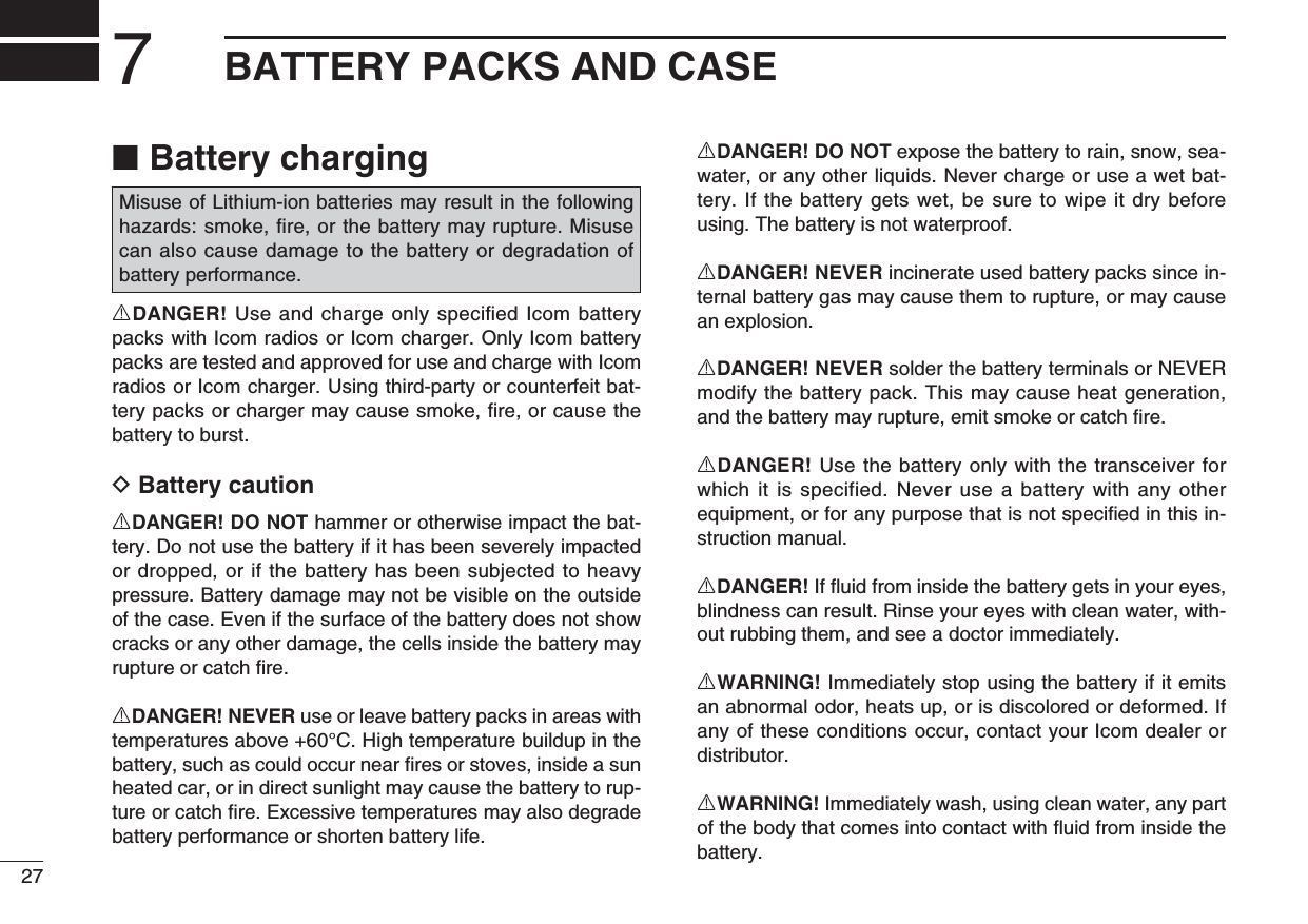 277BATTERY PACKS AND CASEBattery charging ■RDANGER! Use and charge only speciﬁ ed Icom battery packs with Icom radios or Icom charger. Only Icom battery packs are tested and approved for use and charge with Icom radios or Icom charger. Using third-party or counterfeit bat-tery packs or charger may cause smoke, ﬁ re, or cause the battery to burst.D Battery cautionRDANGER! DO NOT hammer or otherwise impact the bat-tery. Do not use the battery if it has been severely impacted or dropped, or if the battery has been subjected to heavy pressure. Battery damage may not be visible on the outside of the case. Even if the surface of the battery does not show cracks or any other damage, the cells inside the battery may rupture or catch ﬁ re.RDANGER! NEVER use or leave battery packs in areas with temperatures above +60°C. High temperature buildup in the battery, such as could occur near ﬁ res or stoves, inside a sun heated car, or in direct sunlight may cause the battery to rup-ture or catch ﬁ re. Excessive temperatures may also degrade battery performance or shorten battery life.RDANGER! DO NOT expose the battery to rain, snow, sea-water, or any other liquids. Never charge or use a wet bat-tery. If the battery gets wet, be sure to wipe it dry before using. The battery is not waterproof.RDANGER! NEVER incinerate used battery packs since in-ternal battery gas may cause them to rupture, or may cause an explosion.RDANGER! NEVER solder the battery terminals or NEVER modify the battery pack. This may cause heat generation, and the battery may rupture, emit smoke or catch ﬁ re.RDANGER! Use the battery only with the transceiver for which it is specified. Never use a battery with any other equipment, or for any purpose that is not speciﬁ ed in this in-struction manual.RDANGER! If ﬂ uid from inside the battery gets in your eyes, blindness can result. Rinse your eyes with clean water, with-out rubbing them, and see a doctor immediately.RWARNING! Immediately stop using the battery if it emits an abnormal odor, heats up, or is discolored or deformed. If any of these conditions occur, contact your Icom dealer or distributor.RWARNING! Immediately wash, using clean water, any part of the body that comes into contact with ﬂ uid from inside the battery.Misuse of Lithium-ion batteries may result in the following hazards: smoke, ﬁ re, or the battery may rupture. Misuse can also cause damage to the battery or degradation of battery performance.