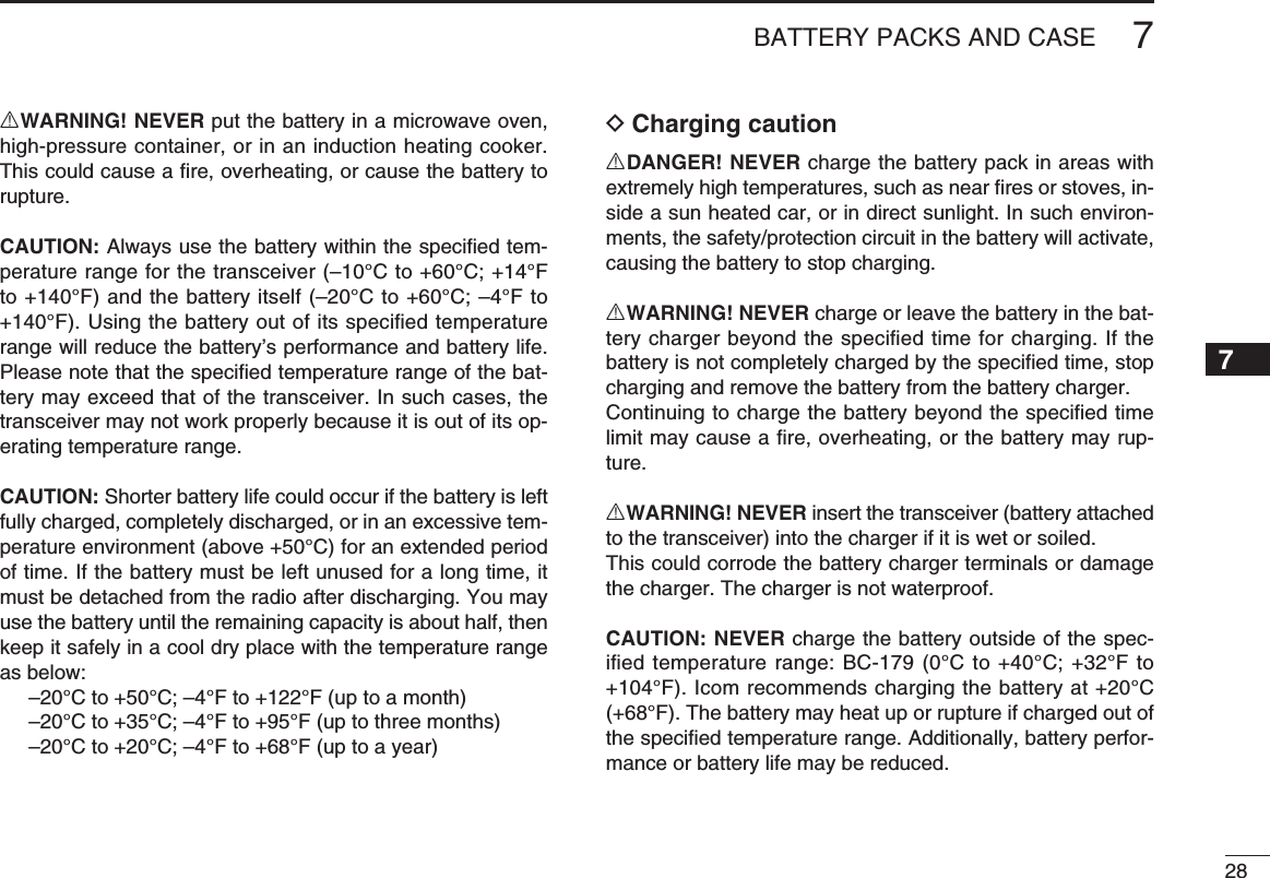 287BATTERY PACKS AND CASE7RWARNING! NEVER put the battery in a microwave oven, high-pressure container, or in an induction heating cooker. This could cause a ﬁ re, overheating, or cause the battery to rupture.CAUTION: Always use the battery within the speciﬁ ed tem-perature range for the transceiver (–10°C to +60°C; +14°F to +140°F) and the battery itself (–20°C to +60°C; –4°F to +140°F). Using the battery out of its speciﬁ ed temperature range will reduce the battery’s performance and battery life. Please note that the speciﬁ ed temperature range of the bat-tery may exceed that of the transceiver. In such cases, the transceiver may not work properly because it is out of its op-erating temperature range.CAUTION: Shorter battery life could occur if the battery is left fully charged, completely discharged, or in an excessive tem-perature environment (above +50°C) for an extended period of time. If the battery must be left unused for a long time, it must be detached from the radio after discharging. You may use the battery until the remaining capacity is about half, then keep it safely in a cool dry place with the temperature range as below:  –20°C to +50°C; –4°F to +122°F (up to a month)  –20°C to +35°C; –4°F to +95°F (up to three months)  –20°C to +20°C; –4°F to +68°F (up to a year)D Charging cautionRDANGER! NEVER charge the battery pack in areas with extremely high temperatures, such as near ﬁ res or stoves, in-side a sun heated car, or in direct sunlight. In such environ-ments, the safety/protection circuit in the battery will activate, causing the battery to stop charging.RWARNING! NEVER charge or leave the battery in the bat-tery charger beyond the speciﬁ ed time for charging. If the battery is not completely charged by the speciﬁ ed time, stop charging and remove the battery from the battery charger.Continuing to charge the battery beyond the speciﬁ ed time limit may cause a ﬁ re, overheating, or the battery may rup-ture.RWARNING! NEVER insert the transceiver (battery attached to the transceiver) into the charger if it is wet or soiled.This could corrode the battery charger terminals or damage the charger. The charger is not waterproof.CAUTION: NEVER charge the battery outside of the spec-iﬁ ed temperature range: BC-179 (0°C to +40°C; +32°F to +104°F). Icom recommends charging the battery at +20°C (+68°F). The battery may heat up or rupture if charged out of the speciﬁ ed temperature range. Additionally, battery perfor-mance or battery life may be reduced.1234568910111213141516171819