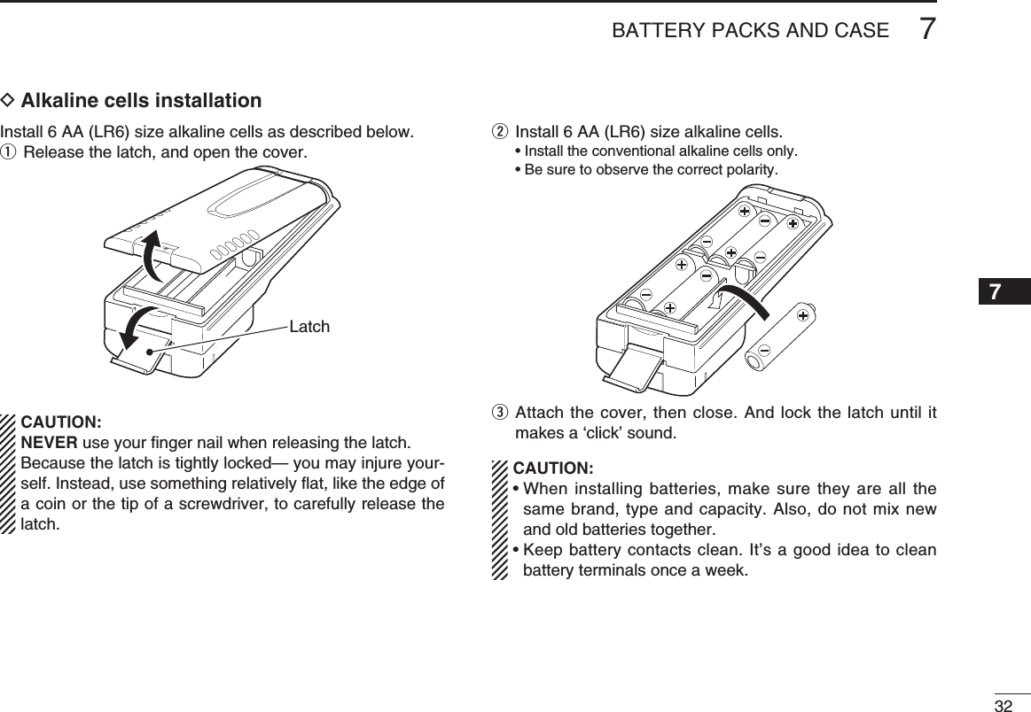327BATTERY PACKS AND CASE12345678910111213141516171819D Alkaline cells installationInstall 6 AA (LR6) size alkaline cells as described below.q  Release the latch, and open the cover.LatchCAUTION:NEVER use your ﬁ nger nail when releasing the latch. Because the latch is tightly locked— you may injure your-self. Instead, use something relatively ﬂ at, like the edge of a coin or the tip of a screwdriver, to carefully release the latch.w  Install 6 AA (LR6) size alkaline cells.  • Install the conventional alkaline cells only.  • Be sure to observe the correct polarity.e  Attach the cover, then close. And lock the latch until it makes a ‘click’ sound.CAUTION:•  When installing batteries, make sure they are all the same brand, type and capacity. Also, do not mix new and old batteries together.•  Keep battery contacts clean. It’s a good idea to clean battery terminals once a week.