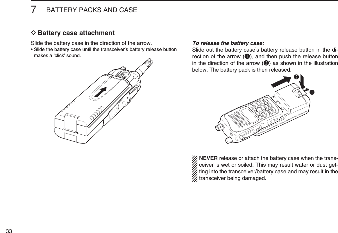 337BATTERY PACKS AND CASED Battery case attachmentSlide the battery case in the direction of the arrow.•  Slide the battery case until the transceiver’s battery release button makes a ‘click’ sound.To release the battery case:Slide out the battery case’s battery release button in the di-rection of the arrow (q), and then push the release button in the direction of the arrow (w) as shown in the illustration below. The battery pack is then released.qwNEVER release or attach the battery case when the trans-ceiver is wet or soiled. This may result water or dust get-ting into the transceiver/battery case and may result in the transceiver being damaged.