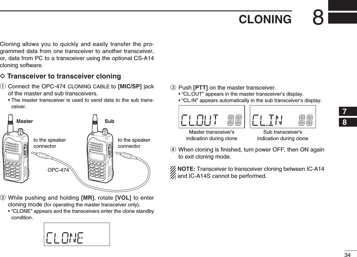 348CLONING12345678910111213141516171819Cloning allows you to quickly and easily transfer the pro-grammed data from one transceiver to another transceiver, or, data from PC to a transceiver using the optional CS-A14 cloning software.D Transceiver to transceiver cloningq  Connect the OPC-474 CLONING CABLE to [MIC/SP] jack of the master and sub transceivers. •  The master transceiver is used to send data to the sub trans-ceiver.w  While pushing and holding [MR], rotate [VOL] to enter cloning mode (for operating the master transceiver only).  •  “CLONE” appears and the transceivers enter the clone standby condition.e  Push [PTT] on the master transceiver.   • “CL.OUT” appears in the master transceiver’s display.  • “CL.IN” appears automatically in the sub transceiver’s display.r  When cloning is ﬁ nished, turn power OFF, then ON again to exit cloning mode.NOTE: Transceiver to transceiver cloning between IC-A14 and IC-A14S cannot be performed.OPC-474Master Subto the speaker connectorto the speaker connectorMaster transceiver’sindication during cloneSub transceiver’sindication during clone
