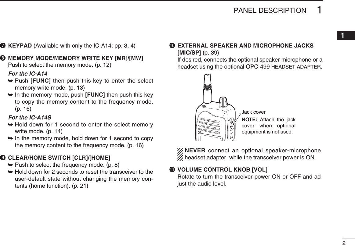 2u KEYPAD (Available with only the IC-A14; pp. 3, 4)i MEMORY MODE/MEMORY WRITE KEY [MR]/[MW]Push to select the memory mode. (p. 12)  For the IC-A14 Push  ➥[FUNC] then push this key to enter the select memory write mode. (p. 13) In the memory mode, push  ➥[FUNC] then push this key to copy the memory content to the frequency mode. (p. 16)  For the IC-A14S Hold down for 1 second to enter the select memory  ➥write mode. (p. 14) In the memory mode, hold down for 1 second to copy  ➥the memory content to the frequency mode. (p. 16)o CLEAR/HOME SWITCH [CLR]/[HOME]Push to select the frequency mode. (p. 8) ➥ Hold down for 2 seconds to reset the transceiver to the  ➥user-default state without changing the memory con-tents (home function). (p. 21)!0  EXTERNAL SPEAKER AND MICROPHONE JACKS [MIC/SP] (p. 39)If desired, connects the optional speaker microphone or a headset using the optional OPC-499 HEADSET ADAPTER.NEVER  connect an optional speaker-microphone, headset adapter, while the transceiver power is ON.!1 VOLUME CONTROL KNOB [VOL]Rotate to turn the transceiver power ON or OFF and ad-just the audio level.1PANEL DESCRIPTIONJack coverNOTE: Attach the jack cover when optional equipment is not used.12345678910111213141516171819