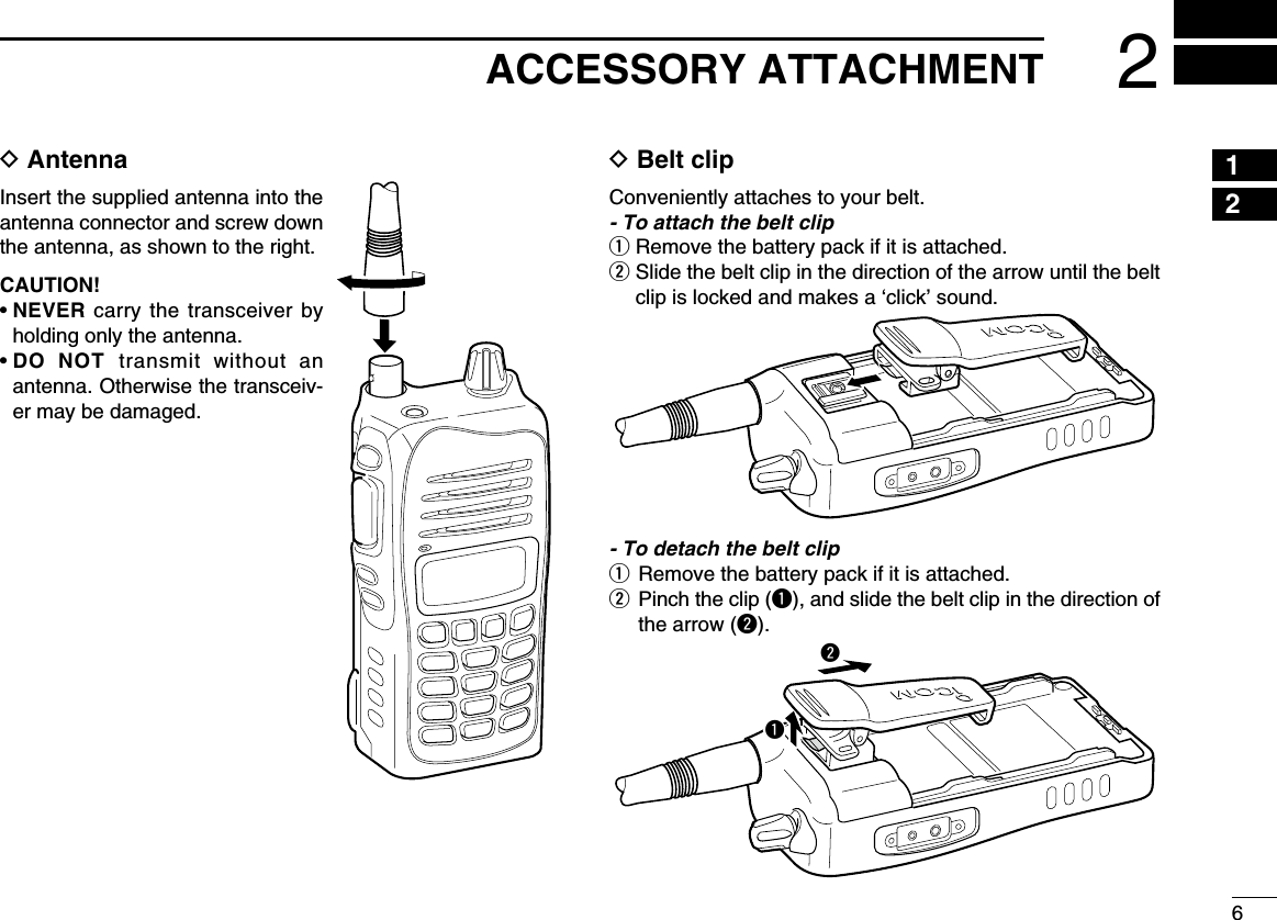 62ACCESSORY ATTACHMENTD AntennaInsert the supplied antenna into the antenna connector and screw down the antenna, as shown to the right.CAUTION!•  NEVER carry the transceiver by holding only the antenna.•  DO NOT transmit without an antenna. Otherwise the transceiv-er may be damaged.D Belt clipConveniently attaches to your belt.- To attach the belt clipq Remove the battery pack if it is attached.w  Slide the belt clip in the direction of the arrow until the belt clip is locked and makes a ‘click’ sound.- To detach the belt clipq Remove the battery pack if it is attached.w   Pinch the clip (q), and slide the belt clip in the direction of the arrow (w).qw12345678910111213141516171819