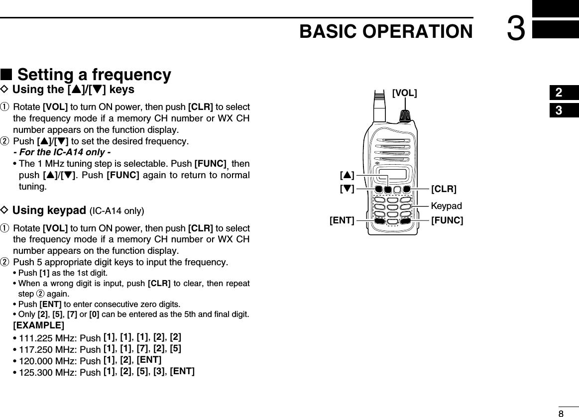 83BASIC OPERATION ■Setting a frequencyD Using the [Y]/[Z] keysq   Rotate  [VOL] to turn ON power, then push [CLR] to select the frequency mode if a memory CH number or WX CH number appears on the function display.w Push [Y]/[Z] to set the desired frequency.  - For the IC-A14 only -  •  The 1 MHz tuning step is selectable. Push [FUNC], then push [Y]/[Z]. Push [FUNC] again to return to normal tuning.D Using keypad (IC-A14 only)q   Rotate  [VOL] to turn ON power, then push [CLR] to select the frequency mode if a memory CH number or WX CH number appears on the function display.w Push 5 appropriate digit keys to input the frequency.  • Push [1] as the 1st digit.  •  When a wrong digit is input, push [CLR] to clear, then repeat step w again.  • Push [ENT] to enter consecutive zero digits.  •   Only  [2], [5], [7] or [0] can be entered as the 5th and ﬁnal digit. [EXAMPLE] • 111.225 MHz: Push [1], [1], [1], [2], [2] • 117.250 MHz: Push [1], [1], [7], [2], [5] • 120.000 MHz: Push [1], [2], [ENT] • 125.300 MHz: Push [1], [2], [5], [3], [ENT]23[VOL][FUNC][Z][ENT][CLR][Y]Keypad145678910111213141516171819