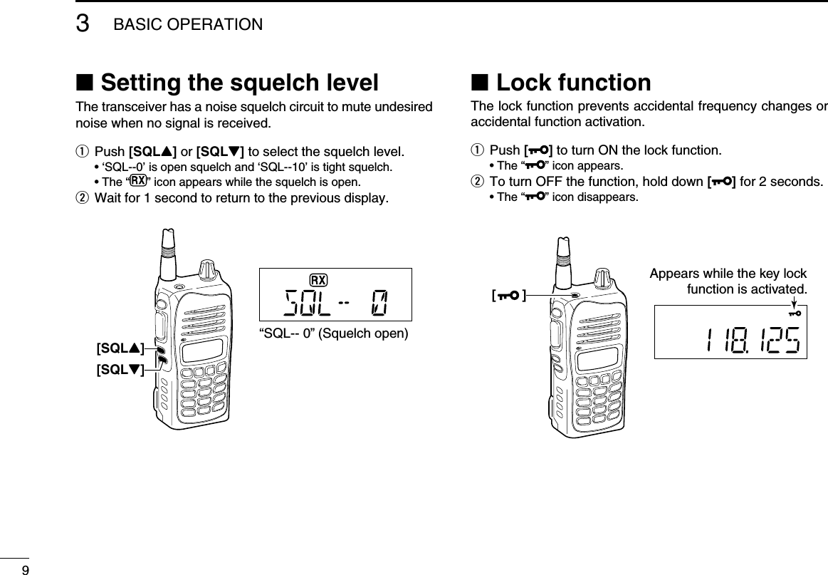  ■Setting the squelch levelThe transceiver has a noise squelch circuit to mute undesired noise when no signal is received.q Push [SQLY] or [SQLZ] to select the squelch level.  • ‘SQL--0’ is open squelch and ‘SQL--10’ is tight squelch.  • The “ ” icon appears while the squelch is open.w Wait for 1 second to return to the previous display.  ■Lock functionThe lock function prevents accidental frequency changes or accidental function activation.q Push [] to turn ON the lock function.  • The “ ” icon appears.w To turn OFF the function, hold down [ ] for 2 seconds.  • The “ ” icon disappears.93BASIC OPERATION[SQLY]“SQL-- 0” (Squelch open)[SQLZ][       ]Appears while the key lockfunction is activated.