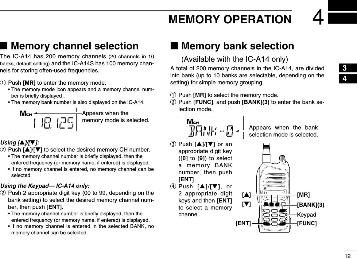 124MEMORY OPERATION ■Memory channel selectionThe IC-A14 has 200 memory channels (20 channels in 10 banks, default setting) and the IC-A14S has 100 memory chan-nels for storing often-used frequencies.q Push [MR] to enter the memory mode.  •  The memory mode icon appears and a memory channel num-ber is brieﬂy displayed .  • The memory bank number is also displayed on the IC-A14.Using [Y]/[Z]:w Push [Y]/[Z] to select the desired memory CH number.  •  The memory channel number is brieﬂy displayed, then the entered frequency (or memory name, if entered) is displayed.  •  If no memory channel is entered, no memory channel can be selected.Using the Keypad— IC-A14 only:w  Push 2 appropriate digit key (00 to 99, depending on the bank setting) to select the desired memory channel num-ber, then push [ENT].  •  The memory channel number is brieﬂy displayed, then the entered frequency (or memory name, if entered) is displayed.  •  If no memory channel is entered in the selected BANK, no memory channel can be selected. ■ Memory bank selection  (Available with the IC-A14 only)A total of 200 memory channels in the IC-A14, are divided into bank (up to 10 banks are selectable, depending on the setting) for simple memory grouping.q Push [MR] to select the memory mode.w  Push  [FUNC], and push [BANK](3) to enter the bank se-lection mode.e   Push  [Y]/[Z] or an appropriate digit key ([0] to [9]) to select a memory BANK number, then push [ENT].r   Push  [Y]/[Z], or 2 appropriate digit keys and then [ENT] to select a memory channel.Appears when the memory mode is selected.Appears when the bank selection mode is selected.Keypad[FUNC][Z][ENT][BANK](3)[MR][Y]12345678910111213141516171819