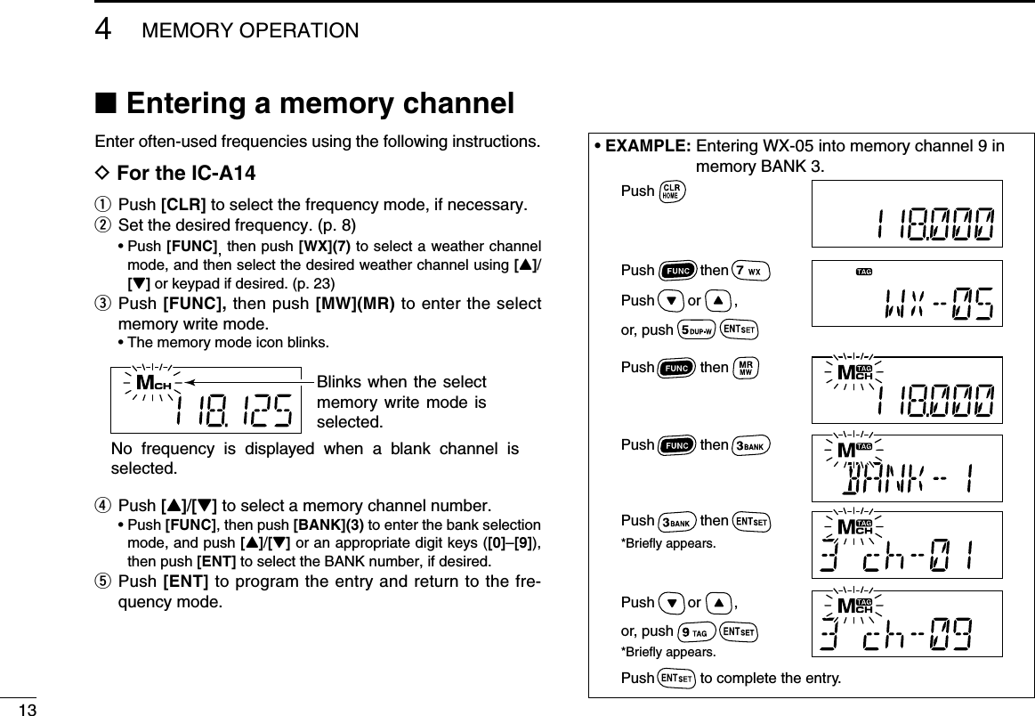  ■Entering a memory channelEnter often-used frequencies using the following instructions.D For the IC-A14q  Push  [CLR] to select the frequency mode, if necessary.w Set the desired frequency. (p. 8)  •   Push  [FUNC], then push [WX](7) to select a weather channel mode, and then select the desired weather channel using [Y]/[Z] or keypad if desired. (p. 23)e   Push  [FUNC], then push [MW](MR) to enter the select memory write mode.  • The memory mode icon blinks.r   Push  [Y]/[Z] to select a memory channel number.  •   Push  [FUNC], then push [BANK](3) to enter the bank selection mode, and push [Y]/[Z] or an appropriate digit keys ([0]–[9]), then push [ENT] to select the BANK number, if desired. t   Push  [ENT] to program the entry and return to the fre-quency mode.134MEMORY OPERATION• EXAMPLE:  Entering WX-05 into memory channel 9 in memory BANK 3.Blinks when the select memory write  mode  is selected.No  frequency  is  displayed  when  a  blank  channel  is selected.PushPush           thenPush           thenPush           then          Push        or        ,or, pushPush        or        ,or, pushPush           then*Briefly appears.Push           to complete the entry.*Briefly appears.