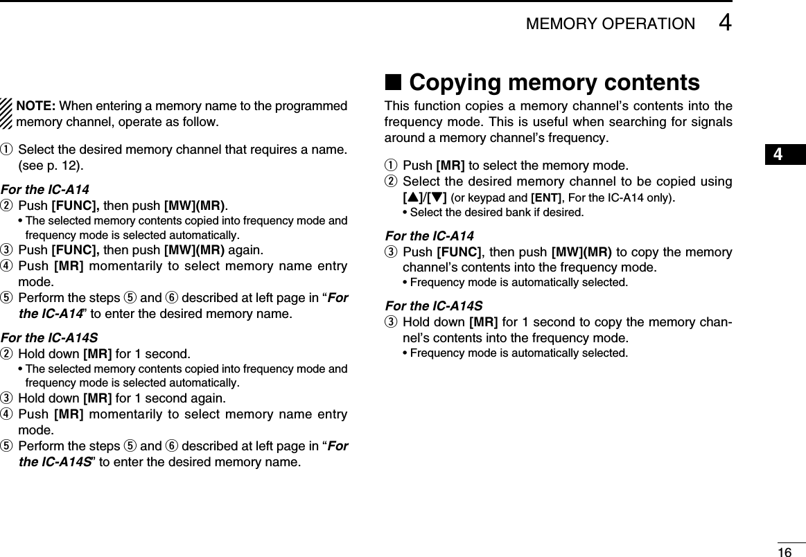 164MEMORY OPERATIONNOTE: When entering a memory name to the programmed memory channel, operate as follow.q  Select the desired memory channel that requires a name. (see p. 12).For the IC-A14w Push [FUNC], then push [MW](MR).   •  The selected memory contents copied into frequency mode and frequency mode is selected automatically.e Push [FUNC], then push [MW](MR) again. r  Push [MR] momentarily to select memory name entry mode. t  Perform the steps t and y described at left page in “For the IC-A14” to enter the desired memory name.For the IC-A14Sw Hold down [MR] for 1 second.   •  The selected memory contents copied into frequency mode and frequency mode is selected automatically.e Hold down [MR] for 1 second again.r  Push [MR] momentarily to select memory name entry  mode. t  Perform the steps t and y described at left page in “For the IC-A14S” to enter the desired memory name. ■Copying memory contentsThis function copies a memory channel’s contents into the frequency mode. This is useful when searching for signals around a memory channel’s frequency.q Push [MR] to select the memory mode.w  Select the desired memory channel to be copied using [Y]/[Z] (or keypad and [ENT], For the IC-A14 only).  • Select the desired bank if desired.For the IC-A14e   Push  [FUNC], then push [MW](MR) to copy the memory channel’s contents into the frequency mode.  • Frequency mode is automatically selected.For the IC-A14Se   Hold  down  [MR] for 1 second to copy the memory chan-nel’s contents into the frequency mode.  • Frequency mode is automatically selected.12345678910111213141516171819