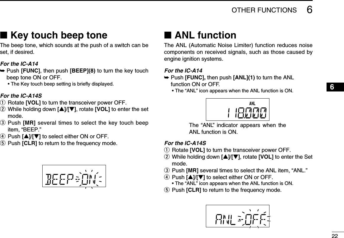 226OTHER FUNCTIONS ■Key touch beep toneThe beep tone, which sounds at the push of a switch can be set, if desired.For the IC-A14➥   Push  [FUNC], then push [BEEP](8) to turn the key touch beep tone ON or OFF.  • The Key touch beep setting is briefly displayed.For the IC-A14Sq Rotate [VOL] to turn the transceiver power OFF.w  While holding down [Y]/[Z], rotate [VOL] to enter the set mode.e  Push [MR] several times to select the key touch beep item, “BEEP.”r Push [Y]/[Z] to select either ON or OFF.t Push [CLR] to return to the frequency mode. ■ANL functionThe ANL (Automatic Noise Limiter) function reduces noise components on received signals, such as those caused by engine ignition systems.For the IC-A14 ➥    Push  [FUNC], then push [ANL](1) to turn the ANL function ON or OFF.  • The “ANL” icon appears when the ANL function is ON.For the IC-A14Sq Rotate [VOL] to turn the transceiver power OFF.w  While holding down [Y]/[Z], rotate [VOL] to enter the Set mode.e  Push [MR] several times to select the ANL item, “ANL.”r   Push  [Y]/[Z] to select either ON or OFF.  • The “ANL” icon appears when the ANL function is ON.t Push [CLR] to return to the frequency mode.The “ANL”  indicator  appears  when  the ANL function is ON. 12345678910111213141516171819