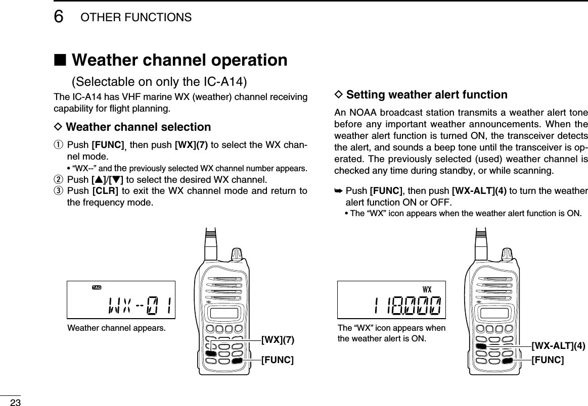 236OTHER FUNCTIONS ■ Weather channel operation (Selectable on only the IC-A14)The IC-A14 has VHF marine WX (weather) channel receiving capability for ﬂight planning.D Weather channel selectionq  Push  [FUNC], then push [WX](7) to select the WX chan-nel mode.  •  “WX--” and the previously selected WX channel number appears.w Push [Y]/[Z] to select the desired WX channel.e   Push  [CLR] to exit the WX channel mode and return to the frequency mode. D Setting weather alert functionAn NOAA broadcast station transmits a weather alert tone before any important weather announcements. When the weather alert function is turned ON, the transceiver detects the alert, and sounds a beep tone until the transceiver is op-erated. The previously selected (used) weather channel is checked any time during standby, or while scanning.➥  Push [FUNC], then push [WX-ALT](4) to turn the weather alert function ON or OFF.  • The “WX” icon appears when the weather alert function is ON.Weather channel appears.[FUNC][WX](7)The “WX” icon appears when the weather alert is ON.[FUNC][WX-ALT](4)