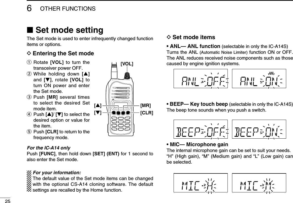 256OTHER FUNCTIONS ■Set mode settingThe Set mode is used to enter infrequently changed function items or options.D Entering the Set modeq   Rotate  [VOL] to turn the transceiver power OFF.w  While holding down [Y] and  [Z], rotate [VOL] to turn ON power and enter the Set mode.e   Push  [MR] several times to select the desired Set mode item.r   Push  [Y]/ [Z] to select the desired option or value for the item.t   Push  [CLR] to return to the frequency mode.For the IC-A14 onlyPush [FUNC], then hold down [SET] (ENT) for 1 second to also enter the Set mode.For your information:The default value of the Set mode items can be changed with the optional CS-A14 cloning software. The default settings are recalled by the Home function.D Set mode items• ANL— ANL function (selectable in only the IC-A14S)Turns the ANL (Automatic Noise Limiter) function ON or OFF.The ANL reduces received noise components such as those caused by engine ignition systems.• BEEP— Key touch beep (selectable in only the IC-A14S)The beep tone sounds when you push a switch.• MIC— Microphone gainThe internal microphone gain can be set to suit your needs.“H” (High gain), “M” (Medium gain) and “L” (Low gain) can be selected.[VOL][MR][Z][CLR][Y]