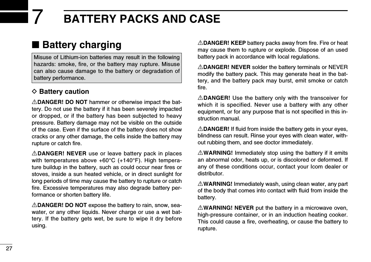 277BATTERY PACKS AND CASE ■Battery chargingD Battery cautionRDANGER! DO NOT hammer or otherwise impact the bat-tery. Do not use the battery if it has been severely impacted or dropped, or if the battery has been subjected to heavy pressure. Battery damage may not be visible on the outside of the case. Even if the surface of the battery does not show cracks or any other damage, the cells inside the battery may rupture or catch ﬁre.RDANGER! NEVER use or leave battery pack in places with temperatures above +60°C (+140°F). High tempera-ture buildup in the battery, such as could occur near ﬁres or stoves, inside a sun heated vehicle, or in direct sunlight for long periods of time may cause the battery to rupture or catch ﬁre. Excessive temperatures may also degrade battery per-formance or shorten battery life.RDANGER! DO NOT expose the battery to rain, snow, sea-water, or any other liquids. Never charge or use a wet bat-tery. If the battery gets wet, be sure to wipe it dry before using.RDANGER! KEEP battery packs away from ﬁre. Fire or heat may cause them to rupture or explode. Dispose of an used battery pack in accordance with local regulations.RDANGER! NEVER solder the battery terminals or NEVER modify the battery pack. This may generate heat in the bat-tery, and the battery pack may burst, emit smoke or catch ﬁre.RDANGER! Use the battery only with the transceiver for which it is specified. Never use a battery with any other equipment, or for any purpose that is not speciﬁed in this in-struction manual.RDANGER! If ﬂuid from inside the battery gets in your eyes, blindness can result. Rinse your eyes with clean water, with-out rubbing them, and see doctor immediately.RWARNING! Immediately stop using the battery if it emits an abnormal odor, heats up, or is discolored or deformed. If any of these conditions occur, contact your Icom dealer or distributor.RWARNING! Immediately wash, using clean water, any part of the body that comes into contact with ﬂuid from inside the battery.RWARNING! NEVER put the battery in a microwave oven, high-pressure container, or in an induction heating cooker. This could cause a ﬁre, overheating, or cause the battery to rupture.Misuse of Lithium-ion batteries may result in the following hazards: smoke, ﬁre, or the battery may rupture. Misuse can also cause damage to the battery or degradation of battery performance.