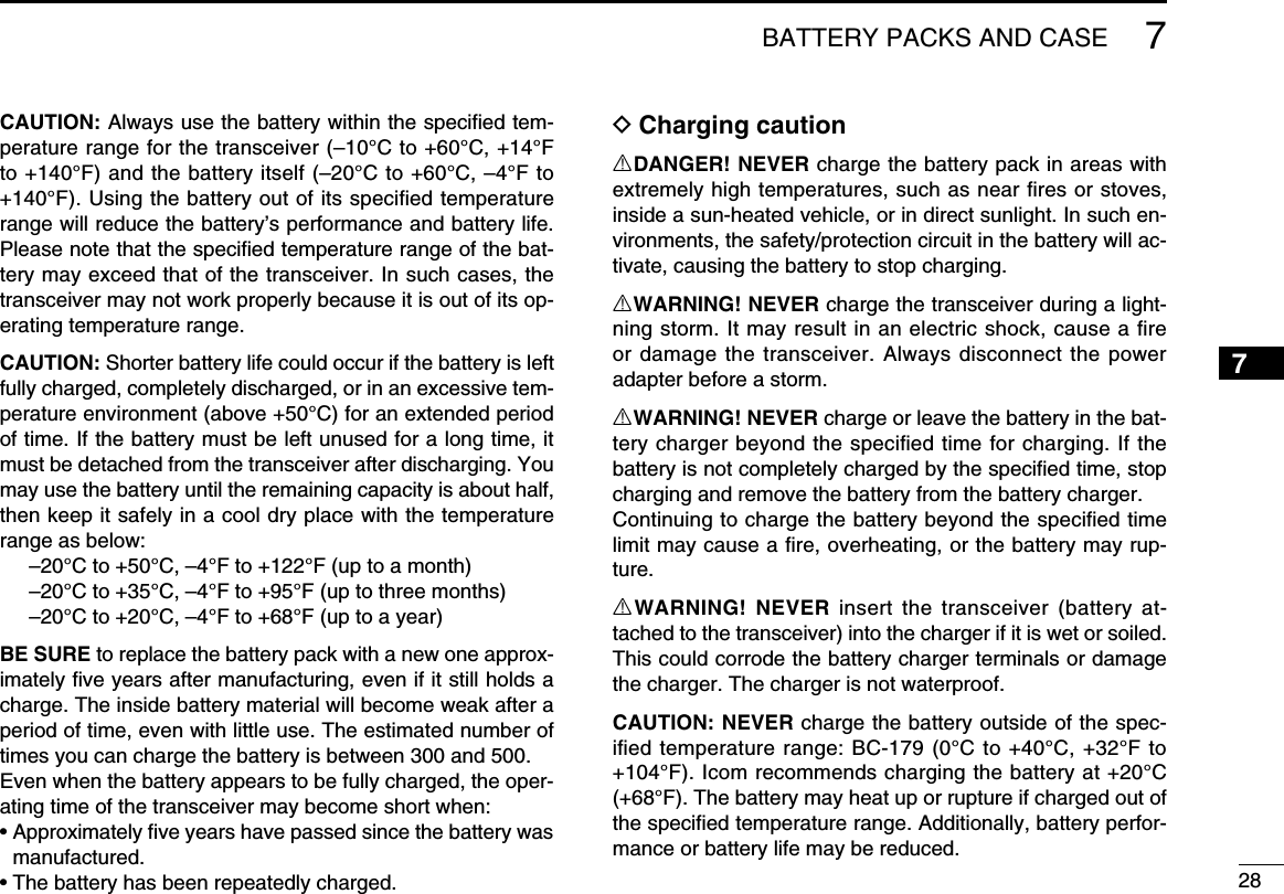 287BATTERY PACKS AND CASE7CAUTION: Always use the battery within the speciﬁed tem-perature range for the transceiver (–10°C to +60°C, +14°F to +140°F) and the battery itself (–20°C to +60°C, –4°F to +140°F). Using the battery out of its speciﬁed temperature range will reduce the battery’s performance and battery life. Please note that the speciﬁed temperature range of the bat-tery may exceed that of the transceiver. In such cases, the transceiver may not work properly because it is out of its op-erating temperature range.CAUTION: Shorter battery life could occur if the battery is left fully charged, completely discharged, or in an excessive tem-perature environment (above +50°C) for an extended period of time. If the battery must be left unused for a long time, it must be detached from the transceiver after discharging. You may use the battery until the remaining capacity is about half, then keep it safely in a cool dry place with the temperature range as below:  –20°C to +50°C, –4°F to +122°F (up to a month)  –20°C to +35°C, –4°F to +95°F (up to three months)  –20°C to +20°C, –4°F to +68°F (up to a year)BE SURE to replace the battery pack with a new one approx-imately ﬁve years after manufacturing, even if it still holds a charge. The inside battery material will become weak after a period of time, even with little use. The estimated number of times you can charge the battery is between 300 and 500.Even when the battery appears to be fully charged, the oper-ating time of the transceiver may become short when:•  Approximately ﬁve years have passed since the battery was manufactured.• The battery has been repeatedly charged.D Charging cautionRDANGER! NEVER charge the battery pack in areas with extremely high temperatures, such as near ﬁres or stoves, inside a sun-heated vehicle, or in direct sunlight. In such en-vironments, the safety/protection circuit in the battery will ac-tivate, causing the battery to stop charging.RWARNING! NEVER charge the transceiver during a light-ning storm. It may result in an electric shock, cause a ﬁre or damage the transceiver. Always disconnect the power adapter before a storm.RWARNING! NEVER charge or leave the battery in the bat-tery charger beyond the speciﬁed time for charging. If the battery is not completely charged by the speciﬁed time, stop charging and remove the battery from the battery charger.Continuing to charge the battery beyond the speciﬁed time limit may cause a ﬁre, overheating, or the battery may rup-ture.RWARNING! NEVER insert the transceiver (battery at-tached to the transceiver) into the charger if it is wet or soiled.This could corrode the battery charger terminals or damage the charger. The charger is not waterproof.CAUTION: NEVER charge the battery outside of the spec-iﬁed temperature range: BC-179 (0°C to +40°C, +32°F to +104°F). Icom recommends charging the battery at +20°C (+68°F). The battery may heat up or rupture if charged out of the speciﬁed temperature range. Additionally, battery perfor-mance or battery life may be reduced.1234568910111213141516171819