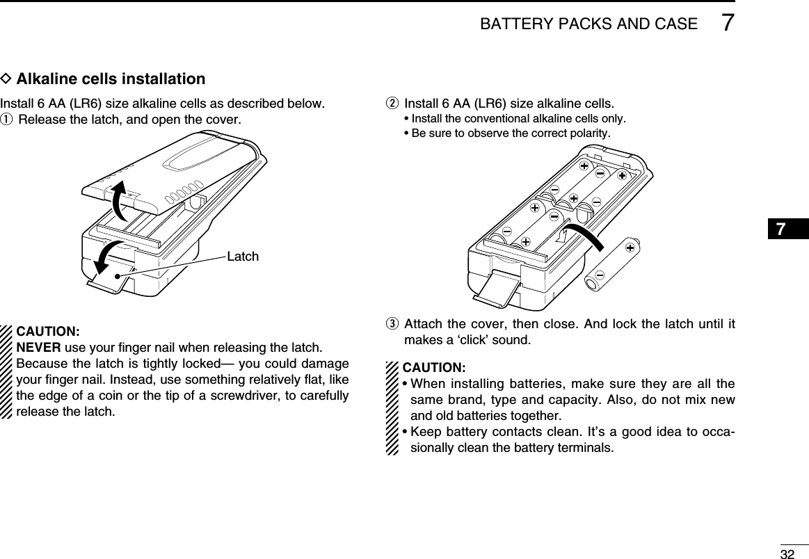 327BATTERY PACKS AND CASE12345678910111213141516171819D Alkaline cells installationInstall 6 AA (LR6) size alkaline cells as described below.q  Release the latch, and open the cover.LatchCAUTION:NEVER use your ﬁnger nail when releasing the latch. Because the latch is tightly locked— you could damage  your ﬁnger nail. Instead, use something relatively ﬂat, like the edge of a coin or the tip of a screwdriver, to carefully release the latch.w  Install 6 AA (LR6) size alkaline cells.  • Install the conventional alkaline cells only.  • Be sure to observe the correct polarity.e  Attach the cover, then close. And lock the latch until it makes a ‘click’ sound.CAUTION:•  When installing batteries, make sure they are all the same brand, type and capacity. Also, do not mix new and old batteries together.•  Keep battery contacts clean. It’s a good idea to occa-sionally clean the battery terminals.