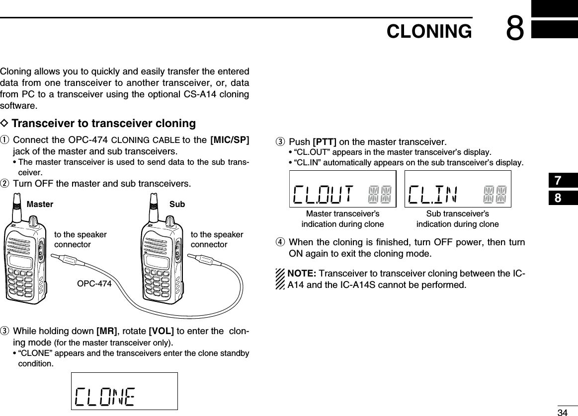 348CLONING12345678910111213141516171819Cloning allows you to quickly and easily transfer the entered data from one transceiver to another transceiver, or, data from PC to a transceiver using the optional CS-A14 cloning software.D Transceiver to transceiver cloningq  Connect the OPC-474 CLONING CABLE to the [MIC/SP] jack of the master and sub transceivers.  •  The master transceiver is used to send data to the sub trans-ceiver.w  Turn OFF the master and sub transceivers.e  While holding down [MR], rotate [VOL] to enter the  clon-ing mode (for the master transceiver only).   •  “CLONE” appears and the transceivers enter the clone standby condition.e  Push  [PTT] on the master transceiver.   • “CL.OUT” appears in the master transceiver’s display.  • “CL.IN” automatically appears on the sub transceiver’s display.r  When the cloning is ﬁnished, turn OFF power, then turn ON again to exit the cloning mode.NOTE: Transceiver to transceiver cloning between the IC-A14 and the IC-A14S cannot be performed.OPC-474Master Subto the speaker connectorto the speaker connectorMaster transceiver’sindication during cloneSub transceiver’sindication during clone
