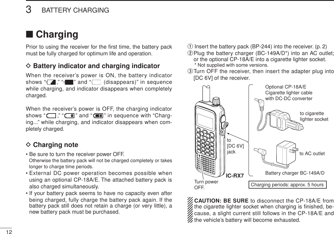 New2001123BATTERY CHARGINGNew2001■ ChargingPrior to using the receiver for the ﬁrst time, the battery pack must be fully charged for optimum life and operation.D  Battery indicator and charging indicatorWhen the receiver’s power is ON, the battery indicator shows “ ,” “ ” and “  (disappears)” in sequence while charging, and indicator disappears when completely charged.When the receiver’s power is OFF, the charging indicator shows “ ,” “ ” and “ ” in sequence with “Charg-ing...” while charging, and indicator disappears when com-pletely charged.D Charging note• Be sure to turn the receiver power OFF.Otherwise the battery pack will not be charged completely or takes longer to charge time periods.•  External DC power operation becomes possible when using an optional CP-18A/E. The attached battery pack is also charged simultaneously. •  If your battery pack seems to have no capacity even after being charged, fully charge the battery pack again. If the battery pack still does not retain a charge (or very little), a new battery pack must be purchased.q  Insert the battery pack (BP-244) into the receiver. (p. 2)w  Plug the battery charger (BC-149A/D*) into an AC outlet; or the optional CP-18A/E into a cigarette lighter socket.  * Not supplied with some versions.e  Turn OFF the receiver, then insert the adapter plug into [DC 6V] of the receiver.  CAUTION: BE SURE to disconnect the CP-18A/E from the cigarette lighter socket when charging is ﬁnished, be-cause, a slight current still follows in the CP-18A/E and the vehicle’s battery will become exhausted.Optional CP-18A/ECigarette lighter cablewith DC-DC converterto AC outletto cigarettelighter socketBattery charger BC-149A/Dto[DC 6V]jackIC-RX7Charging periods: approx. 5 hoursTurn power OFF.