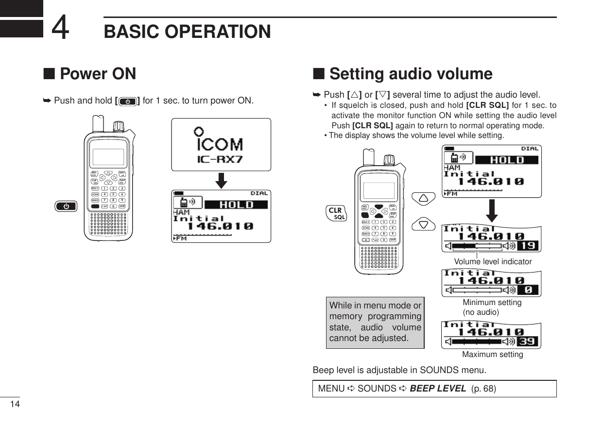 14New2001BASIC OPERATION4■ Power ON➥  Push and hold [ ] for 1 sec. to turn power ON.MWMENUENTHOLD VSCAN.1472580369SKIPNO.CLRSQLDIALSEARCHATT■ Setting audio volume➥ Push [r] or [s] several time to adjust the audio level. •   If squelch is closed, push and hold [CLR SQL] for 1 sec. to activate the monitor function ON while setting the audio level Push [CLR SQL] again to return to normal operating mode.• The display shows the volume level while setting.MWMENUENTHOLD VSCAN.1472580369SKIPNO.CLRSQLDIALSEARCHATTCLRSQLMinimum setting(no audio)Volume level indicatorMaximum settingWhile in menu mode or memory  programming state,  audio  volume cannot be adjusted.Beep level is adjustable in SOUNDS menu.New2001 MENU ➪ SOUNDS ➪ BEEP LEVEL  (p. 68)