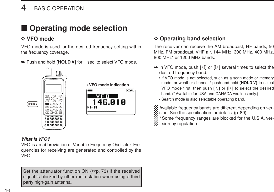 New2001164BASIC OPERATIONNew2001■ Operating mode selectionD VFO modeVFO mode is used for the desired frequency setting within the frequency coverage.➥  Push and hold [HOLD V] for 1 sec. to select VFO mode.MWMENUENTHOLD VSCAN.1472580369SKIPNO.CLRSQLDIALSEARCHATTHOLD V• VFO mode indicationWhat is VFO?VFO is an abbreviation of Variable Frequency Oscillator. Fre-quencies for receiving are generated and controlled by the VFO.D Operating band selectionThe receiver can receive the AM broadcast, HF bands, 50 MHz, FM broadcast, VHF air, 144 MHz, 300 MHz, 400 MHz,  800 MHz* or 1200 MHz bands. ➥  In VFO mode, push [v] or [w] several times to select the desired frequency band.  •  If VFO mode is not selected, such as a scan mode or memory mode, or weather channel,† push and hold [HOLD V] to select VFO mode first, then push [v] or [w] to select the desired band. († Available for USA and CANADA versions only.)  •  Search mode is also selectable operating band.  Available frequency bands are different depending on ver-sion. See the speciﬁcation for details. (p. 89) *  Some frequency ranges are blocked for the U.S.A. ver-sion by regulation.Set the attenuator function ON (+p. 73) if the received signal is blocked by other radio station when using a third party high-gain antenna. 