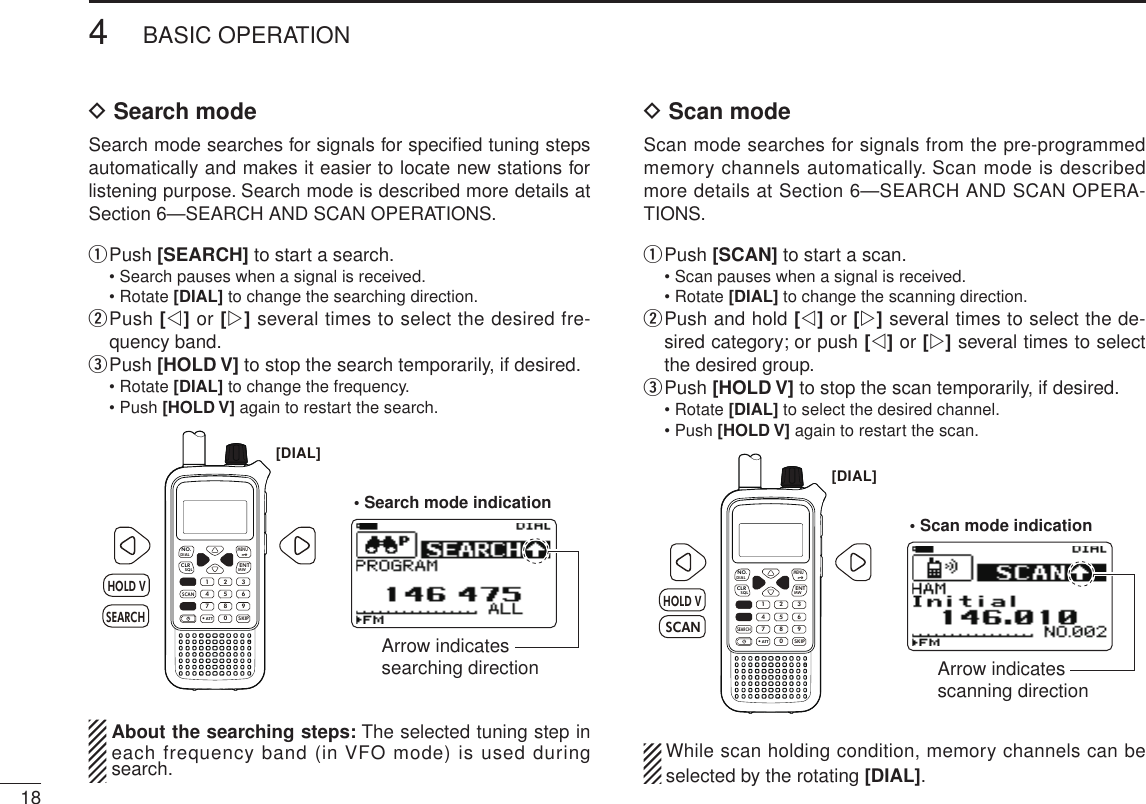 184BASIC OPERATIONNew2001 New2001D Search modeSearch mode searches for signals for speciﬁed tuning steps automatically and makes it easier to locate new stations for listening purpose. Search mode is described more details at Section 6—SEARCH AND SCAN OPERATIONS.q  Push [SEARCH] to start a search.  • Search pauses when a signal is received.  • Rotate [DIAL] to change the searching direction.w  Push [v] or [w] several times to select the desired fre-quency band.e Push [HOLD V] to stop the search temporarily, if desired.  • Rotate [DIAL] to change the frequency.  • Push [HOLD V] again to restart the search.MWMENUENTHOLD VSCAN.1472580369SKIPNO.CLRSQLDIALSEARCHATTHOLD VSEARCH[DIAL]• Search mode indicationArrow indicates searching direction  About the searching steps: The selected tuning step in each frequency band (in VFO mode) is used during search.D Scan modeScan mode searches for signals from the pre-programmed  memory channels automatically. Scan mode is described more details at Section 6—SEARCH AND SCAN OPERA-TIONS.q  Push [SCAN] to start a scan.  • Scan pauses when a signal is received.  • Rotate [DIAL] to change the scanning direction.w  Push and hold [v] or [w] several times to select the de-sired category; or push [v] or [w] several times to select the desired group.e Push [HOLD V] to stop the scan temporarily, if desired.  • Rotate [DIAL] to select the desired channel.  • Push [HOLD V] again to restart the scan.MWMENUENTHOLD VSCAN.1472580369SKIPNO.CLRSQLDIALSEARCHATTHOLD V[DIAL]SCAN• Scan mode indicationArrow indicates scanning direction  While scan holding condition, memory channels can be selected by the rotating [DIAL].