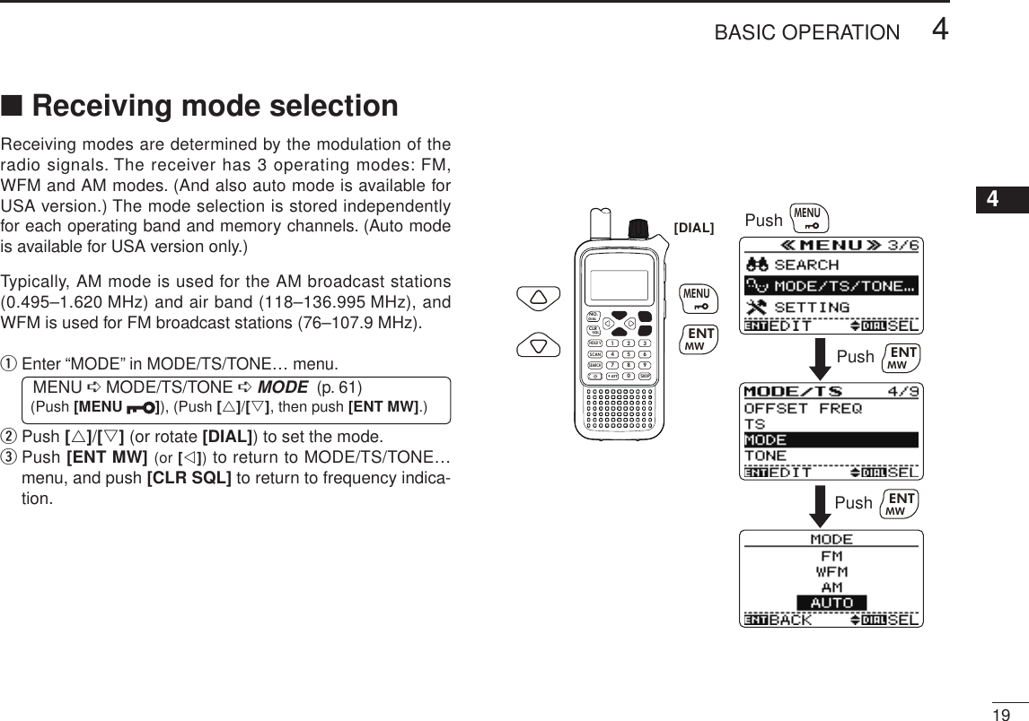 New2001194BASIC OPERATION12345678910111213141516171819■ Receiving mode selectionReceiving modes are determined by the modulation of the radio signals. The receiver has 3 operating modes: FM, WFM and AM modes. (And also auto mode is available for USA version.) The mode selection is stored independently for each operating band and memory channels. (Auto mode is available for USA version only.)Typically, AM mode is used for the AM broadcast stations (0.495–1.620 MHz) and air band (118–136.995 MHz), and WFM is used for FM broadcast stations (76–107.9 MHz).q  Enter “MODE” in MODE/TS/TONE… menu. MENU ➪ MODE/TS/TONE ➪ MODE  (p. 61) (Push [MENU  ]), (Push [r]/[s], then push [ENT MW].)w  Push [r]/[s] (or rotate [DIAL]) to set the mode.e  Push [ENT MW] (or [v]) to return to MODE/TS/TONE… menu, and push [CLR SQL] to return to frequency indica-tion.MWMENUENTHOLD VSCAN.1472580369SKIPNO.CLRSQLDIALSEARCHATTMWMENUENTPushPushPushMWMENUENTMWENT[DIAL]