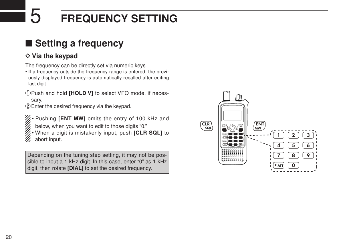 New200120New2001FREQUENCY SETTING5■ Setting a frequencyD Via the keypadThe frequency can be directly set via numeric keys.•  If a frequency outside the frequency range is entered, the previ-ously displayed frequency is automatically recalled after editing last digit.q  Push and hold [HOLD V] to select VFO mode, if neces-sary.w Enter the desired frequency via the keypad. •  Pushing [ENT MW] omits the entry of 100 kHz and below, when you want to edit to those digits “0.” •  When a digit is mistakenly input, push [CLR SQL] to abort input.Depending on the tuning step setting, it may not be pos-sible to input a 1 kHz digit. In this case, enter “0” as 1 kHz digit, then rotate [DIAL] to set the desired frequency.MWMENUENTHOLD VSCAN.1472580369SKIPNO.CLRSQLDIALSEARCHATTMWENTCLRSQL.1472580369ATT