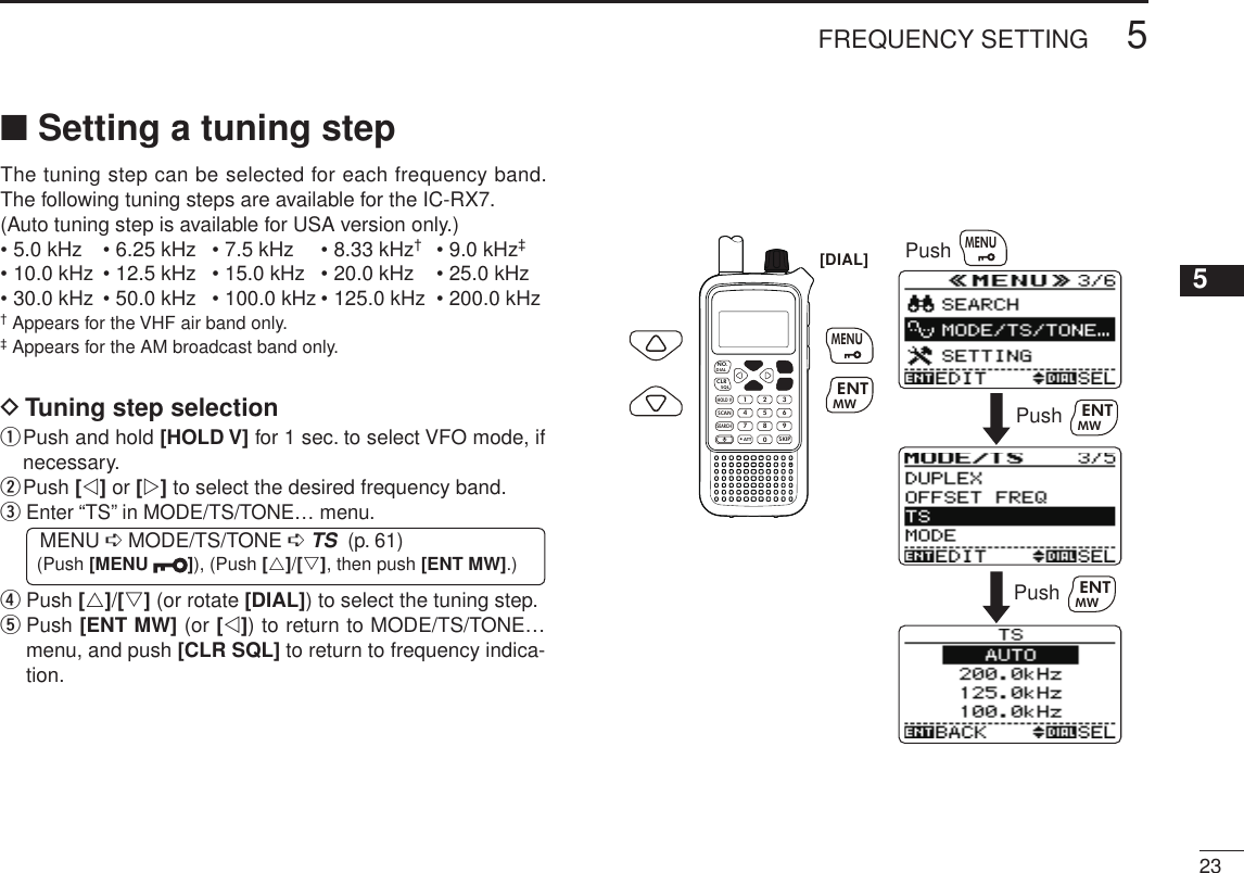 235FREQUENCY SETTING New200112345678910111213141516171819■ Setting a tuning stepThe tuning step can be selected for each frequency band. The following tuning steps are available for the IC-RX7.(Auto tuning step is available for USA version only.)• 5.0 kHz  • 6.25 kHz  • 7.5 kHz  • 8.33 kHz†  • 9.0 kHz‡• 10.0 kHz  • 12.5 kHz  • 15.0 kHz  • 20.0 kHz  • 25.0 kHz • 30.0 kHz  • 50.0 kHz  • 100.0 kHz • 125.0 kHz  • 200.0 kHz† Appears for the VHF air band only.‡ Appears for the AM broadcast band only.D Tuning step selectionq  Push and hold [HOLD V] for 1 sec. to select VFO mode, if necessary.w Push [v] or [w] to select the desired frequency band.e  Enter “TS” in MODE/TS/TONE… menu. MENU ➪ MODE/TS/TONE ➪ TS  (p. 61) (Push [MENU  ]), (Push [r]/[s], then push [ENT MW].)r  Push [r]/[s] (or rotate [DIAL]) to select the tuning step.t  Push [ENT MW] (or [v]) to return to MODE/TS/TONE… menu, and push [CLR SQL] to return to frequency indica-tion.MWMENUENTHOLD VSCAN.1472580369SKIPNO.CLRSQLDIALSEARCHATTMWMENUENTPushPush MWMENUENT[DIAL]Push MWENT
